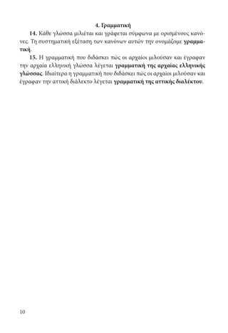 10
4. Γραμματική
14. Κάθε γλώσσα μιλιέται και γράφεται σύμφωνα με ορισμένους κανό-
νες. Τη συστηματική εξέταση των κανόνων αυτών την ονομάζομε γραμμα-
τική.
15. Η γραμματική που διδάσκει πώς οι αρχαίοι μιλούσαν και έγραφαν
την αρχαία ελληνική γλώσσα λέγεται γραμματική της αρχαίας ελληνικής
γλώσσας. Ιδιαίτερα η γραμματική που διδάσκει πώς οι αρχαίοι μιλούσαν και
έγραφαν την αττική διάλεκτο λέγεται γραμματική της αττικής διαλέκτου.
22-0012.indd 10 2/19/14 5:36 PM
 