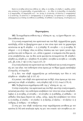 111
Κατά το συνήθης κλίνονται επίθετα: σε -ήθης: ὁ, ἡ εὐήθης, τὸ εὔηθες (= αγαθός, απλοϊ-
κός, ανόητος)· ὁ, ἡ χρηστοήθης, τὸ χρηστόηθες κ.ά. – σε -έθης: ὁ, ἡ εὐμεγέθης, τὸ εὐμέγεθες·
ὁ, ἡ παμμεγέθης, τὸ παμμέγεθες κ.ά. – σε -άντης: ὁ, ἡ ἀνάντης, τὸ ἄναντες (= ανηφορικός)·
ὁ, ἡ κατάντης, τὸ κάταντες (= κατηφορικός)· ὁ, ἡ προσάντης, τὸ πρόσαντες (= ανηφορικός,
απόκρημνος) κ.ά. Επίσης τα επίθετα ὁ, ἡ αὐθάδης, τὸ αὔθαδες· ὁ, ἡ αὐτάρκης, τὸ αὔταρκες κ.ά.
Παρατηρήσεις
182. Τα σιγμόληκτα επίθετα της γ΄ κλίσης σε -ης, -ες έχουν θέμα σε –εσ-.
Στα επίθετα αυτά:
1) η ενική ονομαστική του αρσενικού και του θηλ. σχηματίζεται χωρίς
κατάληξη, αλλά το βραχύχρονο φων. ε που είναι πριν από το χαρακτήρα
εκτείνεται σε η: θ. ἀληθεσ- = ὁ, ἡ ἀληθής· θ. συνηθεσ- = ὁ, ἡ συνήθης· θ.
πληρεσ- = ὁ, ἡ πλήρης· όλες οι άλλες πτώσεις και των τριών γενών σχη-
ματίζονται από το θέμα σε -εσ-, αλλά ο χαρακτ. σ ανάμεσα στα δύο φωνή-
εντα αποβάλλεται, και τα δύο αυτά φωνήεντα συναιρούνται (θ. ἀληθεσ-:
ἀληθέσ-ος, ἀληθέ-ος = ἀληθοῦς· θ. συνηθεσ-: συνήθεσ-α συνήθε-α = συνήθη
κτλ., βλ. § 64, 1· πβ. § 134, 3 και § 137, 3)·
2) η ενική κλητική του αρσενικού και του θηλυκού και η ενική ονομαστι-
κή, αιτ. και κλητ. του ουδετέρου είναι όμοιες με το θέμα (χωρίς κατάληξη):
ὦ ἐπιμελές, τὸ ἐπιμελές·
3) η δοτ. του πληθ. σχηματίζεται με απλοποίηση των δύο σ: τοῖς
ἀληθέσ-σι - ἀληθέσι (πβ. § 137, 4)·
4) η αιτιατ. του πληθ. στο αρσενικό και το θηλ. είναι όμοια με την ονο-
μαστική του πληθ.: οἱ ἀληθεῖς – τοὺς ἀληθεῖς (πβ. § 112, 4 και § 170, 4).
183. Τα βαρύτονα σιγμόληκτα επίθ. της γ΄ κλίσης σε -ης, -ες:
1) στην ενική κλητ. του αρσενικού και του θηλ. και στην ενική ονομαστ.,
αιτιατική και κλητ. του ουδετέρου ανεβάζουν τον τόνο (αν είναι υπερδισύλ-
λαβα): ὁ, ἡ συνήθης, ὦ σύνηθες – τὸ σύνηθες· ὁ, ἡ αὐθάδης, ὦ αὔθαδες – τὸ
αὔθαδες· ὅσα ὅμως λήγουν σε -ώδης, -ώλης, -ήρης δεν ανεβάζουν τον τόνο:
ὁ, ἡ εὐώδης, ὦ εὐῶδες – τὸ εὐῶδες· ὁ, ἡ ἐξώλης, ὦ ἐξῶλες – τὸ έξῶλες· ὁ, ἡ
ποδήρης, ὦ ποδῆρες – τὸ ποδῆρες·
2) στη γεν. του πληθ. τονίζονται στην παραλήγουσα αντίθετα με τον
κανόνα (§ 54) από αναλογία πρός τη γεν. του ενικού: τῶν συνηθέσ-ων, συ-
22-0012.indd 111 3/5/15 1:26 PM
 