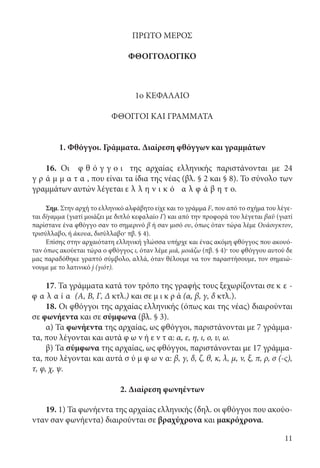 11
ΠΡΩΤΟ ΜΕΡΟΣ
ΦΘΟΓΓΟΛΟΓΙΚΟ
1ο ΚΕΦΑΛΑΙΟ
ΦΘΟΓΓΟΙ ΚΑΙ ΓΡΑΜΜΑΤΑ
1. Φθόγγοι. Γράμματα. Διαίρεση φθόγγων και γραμμάτων
16. Οι φ θ ό γ γ ο ι της αρχαίας ελληνικής παριστάνονται με 24
γ ρ ά μ μ α τ α , που είναι τα ίδια της νέας (βλ. § 2 και § 8). Το σύνολο των
γραμμάτων αυτών λέγεται ε λ λ η ν ι κ ό α λ φ ά β η τ ο.
Σημ. Στην αρχή το ελληνικό αλφάβητο είχε και το γράμμα F, που από τo σχήμα του λέγε-
ται δίγαμμα (γιατί μοιάζει με διπλό κεφαλαίο Γ) και από την προφορά του λέγεται βαῦ (γιατί
παρίστανε ένα φθόγγο σαν το σημερινό β ή σαν μισό ου, όπως όταν τώρα λέμε Ουάσιγκτον,
τρισύλλαβο, ή άκουα, δισύλλαβο· πβ. § 4).
Επίσης στην αρχαιότατη ελληνική γλώσσα υπήρχε και ένας ακόμη φθόγγος που ακουό-
ταν όπως ακούεται τώρα ο φθόγγος ι, όταν λέμε μιά, μοιάζω (πβ. § 4)· του φθόγγου αυτού δε
μας παραδόθηκε γραπτό σύμβολο, αλλά, όταν θέλουμε να τον παραστήσουμε, τον σημειώ-
νουμε με το λατινικό j (γιότ).
17. Τα γράμματα κατά τον τρόπο της γραφής τους ξεχωρίζονται σε κ ε -
φ α λ α ί α (Α, Β, Γ, Δ κτλ.) και σε μ ι κ ρ ά (α, β, γ, δ κτλ.).
18. Οι φθόγγοι της αρχαίας ελληνικής (όπως και της νέας) διαιρούνται
σε φωνήεντα και σε σύμφωνα (βλ. § 3).
α) Τα φωνήεντα της αρχαίας, ως φθόγγοι, παριστάνονται με 7 γράμμα-
τα, που λέγονται και αυτά φ ω ν ή ε ν τ α: α, ε, η, ι, ο, υ, ω.
β) Τα σύμφωνα της αρχαίας, ως φθόγγοι, παριστάνονται με 17 γράμμα-
τα, που λέγονται και αυτά σ ύ μ φ ω ν α: β, γ, δ, ζ, θ, κ, λ, μ, ν, ξ, π, ρ, σ (-ς),
τ, φ, χ, ψ.
2. Διαίρεση φωνηέντων
19. 1) Τα φωνήεντα της αρχαίας ελληνικής (δηλ. οι φθόγγοι που ακούο-
νταν σαν φωνήεντα) διαιρούνται σε βραχύχρονα και μακρόχρονα.
22-0012.indd 11 2/19/14 5:36 PM
 
