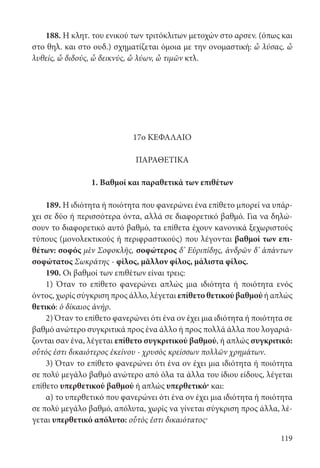 119
188. Η κλητ. του ενικού των τριτόκλιτων μετοχών στο αρσεν. (όπως και
στο θηλ. και στο ουδ.) σχηματίζεται όμοια με την ονομαστική: ὦ λύσας, ὦ
λυθείς, ὦ διδούς, ὦ δεικνύς, ὦ λύων, ὦ τιμῶν κτλ.
17ο ΚΕΦΑΛΑΙΟ
ΠΑΡΑΘΕΤΙΚΑ
1. Βαθμοί και παραθετικά των επιθέτων
189. Η ιδιότητα ή ποιότητα που φανερώνει ένα επίθετο μπορεί να υπάρ-
χει σε δύο ή περισσότερα όντα, αλλά σε διαφορετικό βαθμό. Για να δηλώ-
σουν το διαφορετικό αυτό βαθμό, τα επίθετα έχουν κανονικά ξεχωριστούς
τύπους (μονολεκτικούς ή περιφραστικούς) που λέγονται βαθμοί των επι-
θέτων: σοφός μὲν Σοφοκλῆς, σοφώτερος δ’ Εὐριπίδης, ἀνδρῶν δ’ ἁπάντων
σοφώτατος Σωκράτης - φίλος, μᾶλλον φίλος, μάλιστα φίλος.
190. Οι βαθμοί των επιθέτων είναι τρεις:
1) Όταν το επίθετο φανερώνει απλώς μια ιδιότητα ή ποιότητα ενός
όντος, χωρίς σύγκριση προς άλλο, λέγεται επίθετο θετικού βαθμού ή απλώς
θετικό: ὁ δίκαιος ἀνήρ.
2) Όταν το επίθετο φανερώνει ότι ένα ον έχει μια ιδιότητα ή ποιότητα σε
βαθμό ανώτερο συγκριτικά προς ένα άλλο ή προς πολλά άλλα που λογαριά-
ζονται σαν ένα, λέγεται επίθετο συγκριτικού βαθμού, ή απλώς συγκριτικό:
οὗτός ἐστι δικαιότερος ἐκείνου - χρυσὸς κρείσσων πολλῶν χρημάτων.
3) Όταν το επίθετο φανερώνει ότι ένα ον έχει μια ιδιότητα ή ποιότητα
σε πολύ μεγάλο βαθμό ανώτερο από όλα τα άλλα του ίδιου είδους, λέγεται
επίθετο υπερθετικού βαθμού ή απλώς υπερθετικό· και:
α) το υπερθετικό που φανερώνει ότι ένα ον έχει μια ιδιότητα ή ποιότητα
σε πολύ μεγάλο βαθμό, απόλυτα, χωρίς να γίνεται σύγκριση προς άλλα, λέ-
γεται υπερθετικό απόλυτο: οὗτός ἐστι δικαιότατος·
22-0012.indd 119 2/19/14 5:36 PM
 