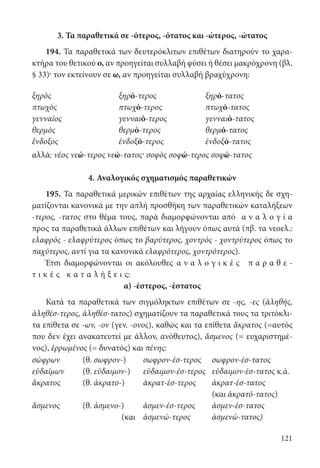 121
3. Τα παραθετικά σε -ότερος, -ότατος και -ώτερος, -ώτατος
194. Τα παραθετικά των δευτερόκλιτων επιθέτων διατηρούν το χαρα-
κτήρα του θετικού ο, αν προηγείται συλλαβή φύσει ή θέσει μακρόχρονη (βλ.
§ 33)· τον εκτείνουν σε ω, αν προηγείται συλλαβή βραχύχρονη:
ξηρὸς ξηρό-τερος ξηρό-τατος
πτωχὸς πτωχό-τερος πτωχό-τατος
γενναῖος γενναιό-τερος γενναιό-τατος
θερμὸς θερμό-τερος θερμό-τατος
ἔνδοξος ἐνδοξό-τερος ἐνδοξό-τατος
αλλά: νέος νεώ-τερος νεώ-τατος· σοφὸς σοφώ-τερος σοφώ-τατος
4. Αναλογικός σχηματισμός παραθετικών
195. Τα παραθετικά μερικών επιθέτων της αρχαίας ελληνικής δε σχη-
ματίζονται κανονικά με την απλή προσθήκη των παραθετικών καταλήξεων
-τερος, -τατος στο θέμα τους, παρά διαμορφώνονται από α ν α λ ο γ ί α
προς τα παραθετικά άλλων επιθέτων και λήγουν όπως αυτά (πβ. τα νεοελ.:
ελαφρός - ελαφρύτερος όπως το βαρύτερος, χοντρός - χοντρύτερος όπως το
παχύτερος, αντί για τα κανονικά ελαφρότερος, χοντρότερος).
Έτσι διαμορφώνονται οι ακόλουθες α ν α λ ο γ ι κ έ ς π α ρ α θ ε -
τ ι κ έ ς κ α τ α λ ή ξ ε ι ς:
α) -έστερος, -έστατος
Κατά τα παραθετικά των σιγμόληκτων επιθέτων σε -ης, -ες (ἀληθής,
ἀληθέσ-τερος, ἀληθέσ-τατος) σχηματίζουν τα παραθετικά τους τα τριτόκλι-
τα επίθετα σε -ων, -ον (γεν. -ονος), καθώς και τα επίθετα ἄκρατος (=αυτός
που δεν έχει ανακατευτεί με άλλον, ανόθευτος), ἄσμενος (= ευχαριστημέ-
νος), ἐρρωμένος (= δυνατός) και πένης:
σώφρων (θ. σωφρον-) σωφρον-έσ-τερος σωφρον-έσ-τατος
εὐδαίμων (θ. εὐδαιμον-) εὐδαιμον-έσ-τερος εὐδαιμον-έσ-τατος κ.ά.
ἄκρατος (θ. ἀκρατο-) ἀκρατ-έσ-τερος ἀκρατ-έσ-τατος
(και ἀκρατό-τατος)
ἄσμενος (θ. ἀσμενο-) ἀσμεν-έσ-τερος ἀσμεν-έσ-τατος
(και ἀσμενώ-τερος ἀσμενώ-τατος)
22-0012.indd 121 2/19/14 5:36 PM
 