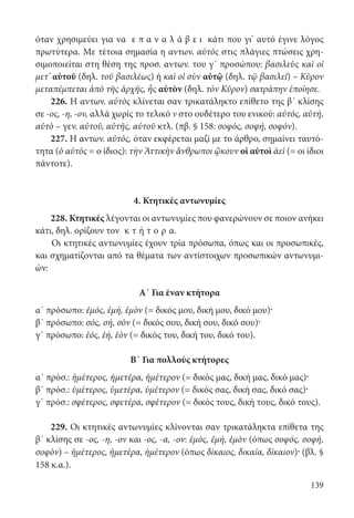 139
όταν χρησιμεύει για να ε π α ν α λ ά β ε ι κάτι που γι’ αυτό έγινε λόγος
πρωτύτερα. Με τέτοια σημασία η αντων. αὐτὸς στις πλάγιες πτώσεις χρη-
σιμοποιείται στη θέση της προσ. αντων. του γ΄ προσώπου: βασιλεὺς καὶ οἱ
μετ’ αὐτοῦ (δηλ. τοῦ βασιλέως) ή καὶ oἱ σὺν αὐτῷ (δηλ. τῷ βασιλεῖ) – Κῦρον
μεταπέμπεται ἀπὸ τῆς ἀρχῆς, ἧς αὐτὸν (δηλ. τὸν Κῦρον) σατράπην ἐποίησε.
226. Η αντων. αὐτὸς κλίνεται σαν τρικατάληκτο επίθετο της β΄ κλίσης
σε -ος, -η, -ον, αλλά χωρίς το τελικό ν στο ουδέτερο του ενικού: αὐτός, αὐτή,
αὐτὸ – γεν. αὐτοῦ, αὐτῆς, αὐτοῦ κτλ. (πβ. § 158: σοφός, σοφή, σοφόν).
227. Η αντων. αὐτός, όταν εκφέρεται μαζί με το άρθρο, σημαίνει ταυτό-
τητα (ὁ αὐτὸς = ο ίδιος): τὴν Ἀττικὴν ἄνθρωποι ᾤκουν οἱ αὐτοὶ ἀεὶ (= οι ίδιοι
πάντοτε).
4. Κτητικές αντωνυμίες
228. Κτητικές λέγονται οι αντωνυμίες που φανερώνουν σε ποιον ανήκει
κάτι, δηλ. ορίζουν τον κ τ ή τ ο ρ α.
Οι κτητικές αντωνυμίες έχουν τρία πρόσωπα, όπως και οι προσωπικές,
και σχηματίζονται από τα θέματα των αντίστοιχων προσωπικών αντωνυμι-
ών:
Α΄ Για έναν κτήτορα
α΄ πρόσωπο: ἐμός, ἐμή, ἐμὸν (= δικός μου, δική μου, δικό μου)·
β΄ πρόσωπο: σός, σή, σὸν (= δικός σου, δική σου, δικό σου)·
γ΄ πρόσωπο: ἑός, ἑή, ἑὸν (= δικός του, δική του, δικό του).
Β΄ Για πολλούς κτήτορες
α΄ πρόσ.: ἡμέτερος, ἡμετέρα, ἡμέτερον (= δικός μας, δική μας, δικό μας)·
β΄ πρόσ.: ὑμέτερος, ὑμετέρα, ὑμέτερον (= δικός σας, δική σας, δικό σας)·
γ΄ πρόσ.: σφέτερος, σφετέρα, σφέτερον (= δικός τους, δική τους, δικό τους).
229. Οι κτητικές αντωνυμίες κλίνονται σαν τρικατάληκτα επίθετα της
β΄ κλίσης σε -ος, -η, -ον και -ος, -α, -ον: ἐμός, ἐμή, ἐμὸν (όπως σοφός, σοφή,
σοφὸν) – ἡμέτερος, ἡμετέρα, ἡμέτερον (όπως δίκαιος, δικαία, δίκαιον)· (βλ. §
158 κ.α.).
22-0012.indd 139 2/19/14 5:36 PM
 