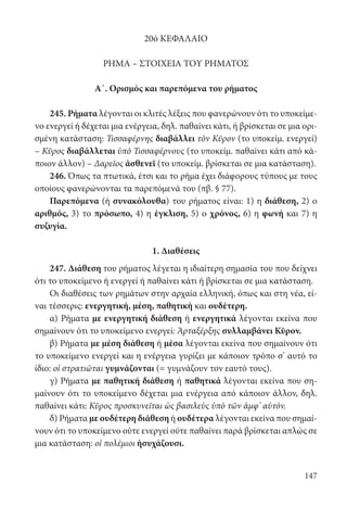 147
20ό ΚΕΦΑΛΑΙΟ
ΡΗΜΑ – ΣΤΟΙΧΕΙΑ ΤΟΥ ΡΗΜΑΤΟΣ
Α΄. Ορισμός και παρεπόμενα του ρήματος
245. Ρήματα λέγονται οι κλιτές λέξεις που φανερώνουν ότι το υποκείμε-
νο ενεργεί ή δέχεται μια ενέργεια, δηλ. παθαίνει κάτι, ή βρίσκεται σε μια ορι-
σμένη κατάσταση: Τισσαφέρνης διαβάλλει τὸν Κῦρον (το υποκείμ. ενεργεί)
– Κῦρος διαβάλλεται ὑπὸ Τισσαφέρνους (το υποκείμ. παθαίνει κάτι από κά-
ποιον άλλον) – Δαρεῖος ἀσθενεῖ (το υποκείμ. βρίσκεται σε μια κατάσταση).
246. Όπως τα πτωτικά, έτσι και το ρήμα έχει διάφορους τύπους με τους
οποίους φανερώνονται τα παρεπόμενά του (πβ. § 77).
Παρεπόμενα (ή συνακόλουθα) του ρήματος είναι: 1) η διάθεση, 2) ο
αριθμός, 3) το πρόσωπο, 4) η έγκλιση, 5) ο χρόνος, 6) η φωνή και 7) η
συζυγία.
1. Διαθέσεις
247. Διάθεση του ρήματος λέγεται η ιδιαίτερη σημασία του που δείχνει
ότι το υποκείμενο ή ενεργεί ή παθαίνει κάτι ή βρίσκεται σε μια κατάσταση.
Οι διαθέσεις των ρημάτων στην αρχαία ελληνική, όπως και στη νέα, εί-
ναι τέσσερις: ενεργητική, μέση, παθητική και ουδέτερη.
α) Ρήματα με ενεργητική διάθεση ή ενεργητικά λέγονται εκείνα που
σημαίνουν ότι το υποκείμενο ενεργεί: Ἀρταξέρξης συλλαμβάνει Κῦρον.
β) Ρήματα με μέση διάθεση ή μέσα λέγονται εκείνα που σημαίνουν ότι
το υποκείμενο ενεργεί και η ενέργεια γυρίζει με κάποιον τρόπο σ’ αυτό το
ίδιο: οἱ στρατιῶται γυμνάζονται (= γυμνάζουν τον εαυτό τους).
γ) Ρήματα με παθητική διάθεση ή παθητικά λέγονται εκείνα που ση-
μαίνουν ότι το υποκείμενο δέχεται μια ενέργεια από κάποιον άλλον, δηλ.
παθαίνει κάτι: Κῦρος προσκυνεῖται ὡς βασιλεὺς ὑπὸ τῶν ἀμφ’ αὑτόν.
δ) Ρήματα με ουδέτερη διάθεση ή ουδέτερα λέγονται εκείνα που σημαί-
νουν ότι το υποκείμενο ούτε ενεργεί ούτε παθαίνει παρά βρίσκεται απλώς σε
μια κατάσταση: οἱ πολέμιοι ἡσυχάζουσι.
22-0012.indd 147 2/19/14 5:36 PM
 