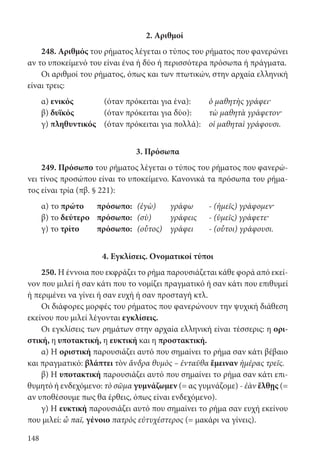 148
2. Αριθμοί
248. Αριθμός του ρήματος λέγεται ο τύπος του ρήματος που φανερώνει
αν το υποκείμενό του είναι ένα ή δύο ή περισσότερα πρόσωπα ή πράγματα.
Οι αριθμοί του ρήματος, όπως και των πτωτικών, στην αρχαία ελληνική
είναι τρεις:
α) ενικός	 (όταν πρόκειται για ένα):	 ὁ μαθητὴς γράφει·
β) δυϊκός 	 (όταν πρόκειται για δύο):	 τὼ μαθητὰ γράφετον·
γ) πληθυντικός	 (όταν πρόκειται για πολλά):	 οἱ μαθηταὶ γράφουσι.
3. Πρόσωπα
249. Πρόσωπο του ρήματος λέγεται ο τύπος του ρήματος που φανερώ-
νει τίνος προσώπου είναι το υποκείμενο. Κανονικά τα πρόσωπα του ρήμα-
τος είναι τρία (πβ. § 221):
α) το πρώτο	πρόσωπο:	 (ἐγὼ)	 γράφω	 - (ἡμεῖς) γράφομεν·
β) το δεύτερο	πρόσωπο:	 (σὺ)	 γράφεις	 - (ὑμεῖς) γράφετε·
γ) το τρίτο	πρόσωπο:	 (οὗτος)	 γράφει	 - (οὗτοι) γράφουσι.
4. Εγκλίσεις. Ονοματικοί τύποι
250. Η έννοια που εκφράζει το ρήμα παρουσιάζεται κάθε φορά από εκεί-
νον που μιλεί ή σαν κάτι που το νομίζει πραγματικό ή σαν κάτι που επιθυμεί
ή περιμένει να γίνει ή σαν ευχή ή σαν προσταγή κτλ.
Οι διάφορες μορφές του ρήματος που φανερώνουν την ψυχική διάθεση
εκείνου που μιλεί λέγονται εγκλίσεις.
Οι εγκλίσεις των ρημάτων στην αρχαία ελληνική είναι τέσσερις: η ορι-
στική, η υποτακτική, η ευκτική και η προστακτική.
α) Η οριστική παρουσιάζει αυτό που σημαίνει το ρήμα σαν κάτι βέβαιο
και πραγματικό: βλάπτει τὸν ἄνδρα θυμὸς – ἐνταῦθα ἔμειναν ἡμέρας τρεῖς.
β) Η υποτακτική παρουσιάζει αυτό που σημαίνει το ρήμα σαν κάτι επι-
θυμητό ή ενδεχόμενο: τὸ σῶμα γυμνάζωμεν (= ας γυμνάζομε) - ἐὰν ἔλθῃς (=
αν υποθέσουμε πως θα έρθεις, όπως είναι ενδεχόμενο).
γ) Η ευκτική παρουσιάζει αυτό που σημαίνει το ρήμα σαν ευχή εκείνου
που μιλεί: ὦ παῖ, γένοιο πατρὸς εὐτυχέστερος (= μακάρι να γίνεις).
22-0012.indd 148 2/19/14 5:36 PM
 