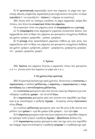 149
δ) Η προστακτική παρουσιάζει αυτό που σημαίνει το ρήμα σαν προ-
σταγή, αξίωση, συμβουλή, παράκληση ή και ευχή εκείνου που μιλεί: τὸ σῶμα
γυμνάζετε (= να γυμνάζετε) – ὑγίαινε (= εὔχομαι να υγιαίνεις).
251. Εκτός από τις τέσσερις εγκλίσεις το ρήμα σχηματίζει ακόμη δύο
τύπους, που λέγονται ονοματικοί τύποι του ρήματος.
Οι ονοματικοί τύποι του ρήματος είναι το απαρέμφατο και η μετοχή.
α) Το απαρέμφατο είναι αφηρημένο ρηματικό ουσιαστικό άκλιτο, που
σχηματίζεται από το θέμα του ρήματος και φανερώνει συγχρόνως διάθεση
και χρόνο: γράφειν, γράφεσθαι - γράψαι, γραφῆναι.
β) Η μετοχή είναι τρικατάληκτο ρηματικό επίθετο με τρία γένη, που
σχηματίζεται από το θέμα του ρήματος και φανερώνει συγχρόνως διάθεση
και χρόνο: γράφων, γράφουσα, γράφον - γραφόμενος, γραφομένη, γραφόμε-
νον - γραφείς, γραφεῖσα, γραφέν.
5. Χρόνοι
252. Χρόνος του ρήματος λέγεται ο ρηματικός τύπος που φανερώνει
π ό τ ε γίνεται αυτό που σημαίνει το ρήμα και π ώ ς.
Ι. Οι χρόνοι στην οριστική
253. Η οριστική έγκλιση έχει εφτά χρόνους. Αυτοί είναι: ο ενεστώτας, ο
παρατατικός, ο (απλός) μέλλοντας, ο αόριστος, ο παρακείμενος, ο υπερ-
συντέλικος και ο συντελεσμένος μέλλοντας.
α) ο ενεστώτας φανερώνει κάτι που γίνεται τώρα (με διάρκεια ή με επα-
νάληψη): ὁ μαθητὴς γράφει – ἀεὶ τὰ αὐτὰ λέγω.
β) ο παρατατικός φανερώνει κάτι που γινόταν στο παρελθόν (με διάρ-
κεια ή με επανάληψη): ὁ μαθητὴς ἔγραφε – Σωκράτης ὥσπερ ἐγίγνωσκεν
οὕτως ἔλεγε.
γ) ο (απλός) μέλλοντας φανερώνει κάτι που θα γίνει ή θα γίνεται στο
μέλλον: ἐγὼ γράψω (= εγώ θα γράψω ή θα γράφω) – ἐγὼ ὑμῖν ἐρῶ.
δ) Ο αόριστος φανερώνει κάτι που έγινε αόριστα στο παρελθόν (άσχετα
αν κράτησε πολύ ή λίγο): ὁ μαθητὴς ἔγραψε – ἐβασίλευσε δώδεκα έτη.
ε) Ο παρακείμενος κυρίως φανερώνει κάτι που έχει γίνει στο παρελθόν
και υπάρχει τώρα συντελεσμένο: ὁ μαθητὴς γέγραφε (= ο μαθητής έχει γρά-
22-0012.indd 149 2/19/14 5:36 PM
 