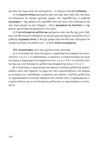 150
ψει κάτι που τώρα είναι πια τελειωμένο) – οἱ πολέμιοι σπονδὰς λελύκασι.
ς) Ο υπερσυντέλικος φανερώνει κάτι που είχε γίνει, δηλ. κάτι που ήταν
συντελεσμένο σε κάποιο χρονικό σημείο του παρελθόντος: ὁ μαθητὴς
ἐγεγράφει (= είχε γράψει στο παρελθόν κάτι που ήταν τότε τελειωμένο και
που τώρα μπορεί να μην υπάρχει) – οὗτος προαφῖκτο εἰς Σικελίαν (= είχε
φτάσει πρωτύτερα και βρισκόταν τότε εκεί).
ζ) Ο συντελεσμένος μέλλοντας φανερώνει κάτι που θα έχει γίνει, δηλ.
κάτι που θα είναι συντελεσμένο, σε κάποιο χρονικό σημείο του μέλλοντος: ὁ
μαθητὴς γεγραφὼς ἔσται (= θα έχει γράψει κάτι που θα είναι τελειωμένο σε
ορισμένη στιγμή του μέλλοντος) – ἡ πόλις ἔσται τετειχισμένη.
254. Ανασκόπηση. Από τους χρόνους στην οριστική:
α) ο ενεστώτας και κατά ένα μέρος ο παρακείμενος αναφέρονται κανο-
νικά στο π α ρ ό ν. Ο παρατατικός, ο αόριστος, ο υπερσυντέλικος και κατά
ένα μέρος ο παρακείμενος αναφέρονται στο π α ρ ε λ θ ό ν· ο (απλός) μέλ-
λοντας και ο συντελεσμένος μέλλοντας αναφέρονται στο μ έ λ λ ο ν·
β) ο ενεστώτας, ο παρατατικός και κάποτε ο (απλός) μέλλοντας παρου-
σιάζουν αυτό που σημαίνει το ρήμα σαν κάτι εξακολουθητικό, που διαρκεί
με συνέχεια ή μ’ επανάληψη· ο αόριστος και κάποτε ο (απλός) μέλλοντας
το παρουσιάζουν συνοπτικά (ιδωμένο στο σύνολό του)· ο παρακείμενος, ο
υπερσυντέλικος και ο συντελεσμένος μέλλοντας το παρουσιάζουν συντελε-
σμένο.
22-0012.indd 150 2/19/14 5:36 PM
 