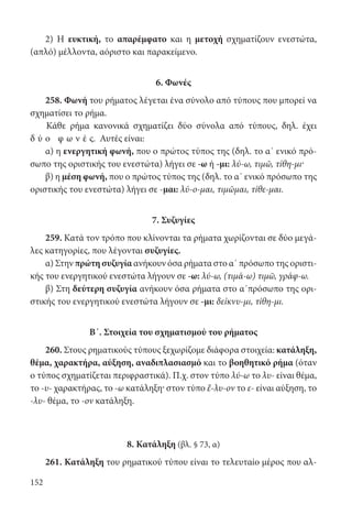 152
2) Η ευκτική, το απαρέμφατο και η μετοχή σχηματίζουν ενεστώτα,
(απλό) μέλλοντα, αόριστο και παρακείμενο.
6. Φωνές
258. Φωνή του ρήματος λέγεται ένα σύνολο από τύπους που μπορεί να
σχηματίσει το ρήμα.
Κάθε ρήμα κανονικά σχηματίζει δύο σύνολα από τύπους, δηλ. έχει
δ ύ ο φ ω ν έ ς. Αυτές είναι:
α) η ενεργητική φωνή, που ο πρώτος τύπος της (δηλ. το α΄ ενικό πρό-
σωπο της οριστικής του ενεστώτα) λήγει σε -ω ή -μι: λύ-ω, τιμῶ, τίθη-μι·
β) η μέση φωνή, που ο πρώτος τύπος της (δηλ. το α΄ ενικό πρόσωπο της
οριστικής του ενεστώτα) λήγει σε -μαι: λύ-ο-μαι, τιμῶμαι, τίθε-μαι.
7. Συζυγίες
259. Κατά τον τρόπο που κλίνονται τα ρήματα χωρίζονται σε δύο μεγά-
λες κατηγορίες, που λέγονται συζυγίες.
α) Στην πρώτη συζυγία ανήκουν όσα ρήματα στο α΄ πρόσωπο της οριστι-
κής του ενεργητικού ενεστώτα λήγουν σε -ω: λύ-ω, (τιμά-ω) τιμῶ, γράφ-ω.
β) Στη δεύτερη συζυγία ανήκουν όσα ρήματα στο α΄πρόσωπο της ορι-
στικής του ενεργητικού ενεστώτα λήγουν σε -μι: δείκνυ-μι, τίθη-μι.
Β΄. Στοιχεία του σχηματισμού του ρήματος
260. Στους ρηματικούς τύπους ξεχωρίζομε διάφορα στοιχεία: κατάληξη,
θέμα, χαρακτήρα, αύξηση, αναδιπλασιασμό και το βοηθητικό ρήμα (όταν
ο τύπος σχηματίζεται περιφραστικά). Π.χ. στον τύπο λύ-ω το λυ- είναι θέμα,
το -υ- χαρακτήρας, το -ω κατάληξη· στον τύπο ἔ-λυ-ον το ε- είναι αύξηση, το
-λυ- θέμα, το -ον κατάληξη.
8. Κατάληξη (βλ. § 73, α)
261. Κατάληξη του ρηματικού τύπου είναι το τελευταίο μέρος που αλ-
22-0012.indd 152 2/19/14 5:36 PM
 