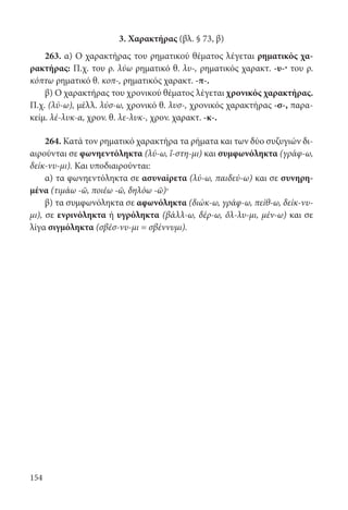 154
3. Χαρακτήρας (βλ. § 73, β)
263. α) Ο χαρακτήρας του ρηματικού θέματος λέγεται ρηματικός χα-
ρακτήρας: Π.χ. του ρ. λύω ρηματικό θ. λυ-, ρηματικός χαρακτ. -υ-· του ρ.
κόπτω ρηματικό θ. κοπ-, ρηματικός χαρακτ. -π-.
β) Ο χαρακτήρας του χρονικού θέματος λέγεται χρονικός χαρακτήρας.
Π.χ. (λύ-ω), μέλλ. λύσ-ω, χρονικό θ. λυσ-, χρονικός χαρακτήρας -σ-, παρα-
κείμ. λέ-λυκ-α, χρον. θ. λε-λυκ-, χρον. χαρακτ. -κ-.
264. Κατά τον ρηματικό χαρακτήρα τα ρήματα και των δύο συζυγιών δι-
αιρούνται σε φωνηεντόληκτα (λύ-ω, ἵ-στη-μι) και συμφωνόληκτα (γράφ-ω,
δείκ-νυ-μι). Και υποδιαιρούνται:
α) τα φωνηεντόληκτα σε ασυναίρετα (λύ-ω, παιδεύ-ω) και σε συνηρη-
μένα (τιμάω -ῶ, ποιέω -ῶ, δηλόω -ῶ)·
β) τα συμφωνόληκτα σε αφωνόληκτα (διώκ-ω, γράφ-ω, πείθ-ω, δείκ-νυ-
μι), σε ενρινόληκτα ή υγρόληκτα (βάλλ-ω, δέρ-ω, ὄλ-λυ-μι, μέν-ω) και σε
λίγα σιγμόληκτα (σβέσ-νυ-μι = σβέννυμι).
22-0012.indd 154 2/19/14 5:36 PM
 