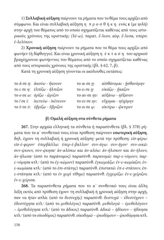 156
1) Συλλαβική αύξηση παίρνουν τα ρήματα που το θέμα τους αρχίζει από
σύμφωνο. Και είναι συλλαβική αύξηση η π ρ ο σ θ ή κ η ενός ε (με ψιλή)
στην αρχή του θέματος από το οποίο σχηματίζεται καθένας από τους ιστο-
ρικούς χρόνους της οριστικής: (λύ-ω), παρατ. ἔ-λυον, αόρ. ἔ-λυσα, υπερσ.
ἐ-λελύκειν.
2) Χρονική αύξηση παίρνουν τα ρήματα που το θέμα τους αρχίζει από
φωνήεν (ή δίφθογγο). Και είναι χρονική αύξηση η έ κ τ α σ η του αρχικού
βραχύχρονου φωνήεντος του θέματος από το οποίο σχηματίζεται καθένας
από τους ιστορικούς χρόνους της οριστικής (βλ. § 62, 7, β).
Κατά τη χρονική αύξηση γίνονται οι ακόλουθες εκτάσεις:
το ᾰ σε η: ἀκούω - ἤκουον το αι σε ῃ: αἰσθάνομαι - ᾐσθανόμην
το ε σε η: ἐλπίζω - ἤλπιζον το ει σε ῃ: εἰκάζω - ᾔκαζον
το ο σε ω: ὁρίζω - ὥριζον το αυ σε ηυ: αὐξάνω - ηὔξανον
το ῐ σε ῑ: ἱκετεύω - ἱκέτευον το ευ σε ηυ: εὔχομαι - ηὐχόμην
το ῠ σε ῡ: ὑβρίζω - ὕβριζον το οι σε ῳ: οἰκτίρω - ᾤκτιρον
β) Ομαλή αύξηση στα σύνθετα ρήματα
267. Στην αρχαία ελληνική τα σύνθετα ή παρασύνθετα (βλ. § 378) ρή-
ματα που το α΄ συνθετικό τους είναι πρόθεση παίρνουν εσωτερική αύξηση,
δηλ. έχουν τη συλλαβική ή χρονική αύξηση· μετά την πρόθεση: εἰσ-φέρω:
εἰσ-έ-φερον· ὑπερβάλλω: ὑπερ-έ-βαλλον· συν-άγω: συν-ῆγον· συν-οικῶ:
συν-ῴκουν, συν-ῴκησα· ἀν-αλίσκω και ἀν-αλόω: ἀν-ήλισκον και ἀν-ήλουν,
ἀν-ήλωσα· (από το παράνομος) παρασύνθ. παρανομῶ: παρ-ε-νόμουν, παρ-
ε-νόμησα κτλ.· (από το ἐγ-κώμιον) παρασύνθ. ἐγκωμιάζω: ἐν-ε-κωμίαζον, ἐν-
ε-κωμίασα κτλ.· (από το ἐπι-στάτης) παρασύνθ. ἐπιστατῶ: ἐπ-ε-στάτουν, ἐπ-
ε-στάτησα κτλ.· (από το ἐν χειρὶ τίθημι) παρασύνθ. ἐγχειρίζω: ἐν-ε-χείριζον,
ἐν-ε-χείρισα.
268. Τα παρασύνθετα ρήματα που το α΄ συνθετικό τους είναι άλλη
λέξη εκτός από πρόθεση έχουν τη συλλαβική ή χρονική αύξηση στην αρχή,
σαν να ήταν απλά: (από το δυστυχὴς) παρασύνθ. δυστυχῶ – ἐδυστύχουν –
ἐδυστύχησα κτλ.· (από το μυθολόγος) παρασύνθ. μυθολογῶ – ἐμυθολόγουν
– ἐμυθολόγησα κτλ.· (από το ἄδικος) παρασύνθ. ἀδικῶ – ἠδίκουν – ἠδίκησα
κτλ.· (από το οἰκοδόμος) παρασύνθ. οἰκοδομῶ – ᾠκοδόμουν – ᾠκοδόμησα κτλ.
22-0012.indd 156 2/19/14 5:36 PM
 