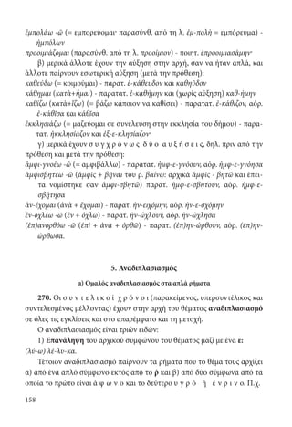 158
ἐμπολάω -ῶ (= εμπορεύομαι· παρασύνθ. από τη λ. ἐμ-πολὴ = εμπόρευμα) -
ἠμπόλων
προοιμιάζομαι (παρασύνθ. από τη λ. προοίμιον) - ποιητ. ἐπροοιμιασάμην·
β) μερικά άλλοτε έχουν την αύξηση στην αρχή, σαν να ήταν απλά, και
άλλοτε παίρνουν εσωτερική αύξηση (μετά την πρόθεση):
καθεύδω (= κοιμούμαι) - παρατ. ἐ-κάθευδον και καθηῦδον
κάθημαι (κατὰ+ἧμαι) - παρατατ. ἐ-καθήμην και (χωρίς αύξηση) καθ-ήμην
καθίζω (κατὰ+ἵζω) (= βάζω κάποιον να καθίσει) - παρατατ. ἐ-κάθιζον, αόρ.
ἐ-κάθῐσα και κάθῐσα
ἐκκλησιάζω (= μαζεύομαι σε συνέλευση στην εκκλησία του δήμου) - παρα-
τατ. ἠκκλησίαζον και ἐξ-ε-κλησίαζον·
γ) μερικά έχουν σ υ γ χ ρ ό ν ω ς δ ύ ο α υ ξ ή σ ε ι ς, δηλ. πριν από την
πρόθεση και μετά την πρόθεση:
ἀμφι-γνοέω -ῶ (= αμφιβάλλω) - παρατατ. ἠμφ-ε-γνόουν, αόρ. ἠμφ-ε-γνόησα
ἀμφισβητέω -ῶ (ἀμφὶς + βῆναι του ρ. βαίνω: αρχικά ἀμφὶς - βητῶ και έπει­
τα νομίστηκε σαν ἀμφι-σβητῶ) παρατ. ἠμφ-ε-σβήτουν, αόρ. ἠμφ-ε-
σβήτησα
ἀν-έχομαι (ἀνὰ + ἔχομαι) - παρατ. ἠν-ειχόμην, αόρ. ἠν-ε-σχόμην
ἐν-οχλέω -ῶ (ἐν + ὀχλῶ) - παρατ. ἠν-ώχλουν, αόρ. ἠν-ώχλησα
(ἐπ)ανορθόω -ῶ (ἐπὶ + ἀνὰ + ὀρθῶ) - παρατ. (ἐπ)ην-ώρθουν, αόρ. (ἐπ)ην-
ώρθωσα.
5. Αναδιπλασιασμός
α) Ομαλός αναδιπλασιασμός στα απλά ρήματα
270. Οι σ υ ν τ ε λ ι κ ο ί χ ρ ό ν ο ι (παρακείμενος, υπερσυντέλικος και
συντελεσμένος μέλλοντας) έχουν στην αρχή του θέματος αναδιπλασιασμό
σε όλες τις εγκλίσεις και στο απαρέμφατο και τη μετοχή.
Ο αναδιπλασιασμός είναι τριών ειδών:
1) Επανάληψη του αρχικού συμφώνου του θέματος μαζί με ένα ε:
(λύ-ω) λέ-λυ-κα.
Τέτοιον αναδιπλασιασμό παίρνουν τα ρήματα που το θέμα τους αρχίζει
α) από ένα απλό σύμφωνο εκτός από το ῥ και β) από δύο σύμφωνα από τα
οποία το πρώτο είναι ά φ ω ν ο και το δεύτερο υ γ ρ ό ή έ ν ρ ι ν ο. Π.χ.
22-0012.indd 158 2/19/14 5:36 PM
 