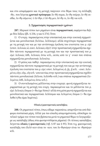 177
και στο απαρέμφατο και τη μετοχή παίρνουν στο θέμα τους τη συλλαβή
-θη-, που λέγεται χρονικό πρόσφυμα: λυ-θή-σομαι, λυ-θη-σοίμην, λυ-θή-σε-
σθαι, λυ-θη-σόμενος· ἐ-λύ-θην, ἐ-λύ-θη-μεν, λύ-θη-τι, λυ-θῆ-ναι κτλ.
2. Σχηματισμός περιφραστικών χρόνων
287. Μερικοί τύποι των ρημάτων είναι περιφραστικοί, εκφέρονται δηλ.
με δύο λέξεις (βλ. § 256, γ και § 274). Έτσι:
1) Ο ενεργ. παρακείμενος στην υποτακτική και στην ευκτική σχηματί-
ζεται και μονολεκτικά (λελύκω, λελύκοιμι), αλλά συχνότερα περιφραστικά
με τη μετοχή του και με την αντίστοιχη έγκλιση του ενεστώτα του ρ. εἰμὶ
(υποτ. λελυκὼς ὦ, ευκτ. λελυκὼς εἴην)· στην προστακτική σχηματίζεται σχε-
δόν πάντοτε περιφραστικά με τη μετοχή του και την προστακτική του ρ.
εἰμί: λελυκὼς ἴσθι, λελυκὼς ἔστω κτλ., εκτός από το γ΄ ενικό που σπάνια
σχηματίζεται μονολεκτικά: λελυκέτω.
2) Ο μέσος και παθητ. παρακείμενος στην υποτακτική και την ευκτική
σχηματίζεται πάντοτε περιφραστικά με τη μετοχή του και με την αντίστοιχη
έγκλιση του ενεστώτα του ρ. εἰμί: υποτ. λελυμένος ὦ, ᾖς, ᾖ κτλ. - ευκτ. λελυ-
μένος εἴην, εἴης, εἴη κτλ.· απεναντίας στην προστακτική σχηματίζεται σχεδόν
πάντοτε μονολεκτικά (λέλυσο, λελύσθω κτλ.) και σπάνια περιφραστικά (λε-
λυμένος ἴσθι, λελυμένος ἔστω κτλ.).
3) Ο συντελεσμένος μέλλοντας στην ενεργητ. φωνή σχηματίζεται πε-
ριφραστικά με τη μετοχή του ενεργ. παρακειμένου και το μέλλοντα του ρ.
εἰμί: λελυκὼς ἔσομαι (= θα έχω λύσει)· αλλά στη μέση φωνή σχηματίζεται και
μονολεκτικά και περιφραστικά: λελύσομαι και λελυμένος ἔσομαι (= θα έχω
λυθεί ή θα είμαι λυμένος).
Ολικές ή φαινομενικές καταλήξεις
288. Οι ρηματικοί τύποι, όπως είδαμε παραπάνω, απαρτίζονται από διά-
φορα συστατικά μέρη. Αλλά για πιο εύκολη απομνημόνευση, ολόκληρο το
τελικό τμήμα του τύπου που βρίσκεται μετά το ρηματικό θέμα το λογαριάζο-
με ως κατάληξη (ιδίως στα φωνηεντόληκτα ρήματα). Οι τέτοιες καταλήξεις
λέγονται ολικές ή φαινομενικές (πβ. § 87 και § 95). Έτσι π.χ. φαινομενική
κατάληξη του ἐλελύ-κειν είναι το -κειν, του λυ-θησοίμην είναι το -θησοίμην
κτλ.
22-0012.indd 177 2/19/14 5:36 PM
 