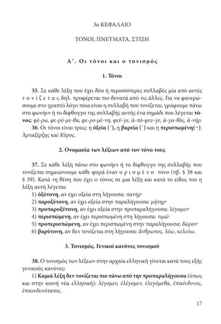 17
3ο ΚΕΦΑΛΑΙΟ
ΤΟΝΟΙ, ΠΝΕΥΜΑΤΑ, ΣΤΙΞΗ
Αʹ. Ο ι τόν οι κ αι ο τον ι σμό ς
1. Τόνοι
35. Σε κάθε λέξη που έχει δύο ή περισσότερες συλλαβές μία από αυτές
τ ο ν ί ζ ε τ α ι, δηλ. προφέρεται πιο δυνατά από τις άλλες. Για να φανερώ-
σουμε στο γραπτό λόγο ποια είναι η συλλαβή που τονίζεται, γράφουμε πάνω
στο φωνήεν ή το δίφθογγο της συλλαβής αυτής ένα σημάδι που λέγεται τό-
νος: φέ-ρω, φε-ρό-με-θα, φε-ρο-μέ-νη, φεῦ-γε, ἀ-πό-φευ-γε, ἀ-γα-θός, ἀ-νήρ.
36. Οι τόνοι είναι τρεις: η ὀξεία (´), η βαρεία (`) και η περισπωμένη(~):
Ἀρταξέρξης καὶ Κῦρος.
2. Ονομασία των λέξεων από τον τόνο τους
37. Σε κάθε λέξη πάνω στο φωνήεν ή το δίφθογγο της συλλαβής που
τονίζεται σημειώνουμε κάθε φορά έναν ο ρ ι σ μ έ ν ο τόνο (πβ. § 38 και
§ 39). Κατά τη θέση που έχει ο τόνος σε μια λέξη και κατά το είδος του η
λέξη αυτή λέγεται:
1) ὀξύτονη, αν έχει οξεία στη λήγουσα: πατήρ·
2) παροξύτονη, αν έχει οξεία στην παραλήγουσα: μήτηρ·
3) προπαροξύτονη, αν έχει οξεία στην προπαραλήγουσα: λέγομεν·
4) περισπώμενη, αν έχει περισπωμένη στη λήγουσα: τιμῶ·
5) προπερισπώμενη, αν έχει περισπωμένη στην παραλήγουσα: δῶρον·
6) βαρύτονη, αν δεν τονίζεται στη λήγουσα: ἄνθρωπος, λύω, κελεύω.
3. Τονισμός. Γενικοί κανόνες τονισμού
38. Ο τονισμός των λέξεων στην αρχαία ελληνική γίνεται κατά τους εξής
γενικούς κανόνες:
1) Καμιά λέξη δεν τονίζεται πιο πάνω από την προπαραλήγουσα (όπως
και στην κοινή νέα ελληνική): λέγομεν, ἐλέγομεν, ἐλεγόμεθα, ἐπικίνδυνος,
ἐπικινδυνότατος.
22-0012.indd 17 2/19/14 5:36 PM
 