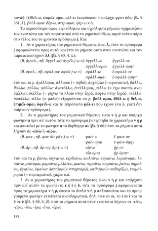 188
πονώ)· (ἐ)θέλ-ω, ἐπιμέλ-ομαι, μέλ-ει (απρόσωπο = υπάρχει φροντίδα· βλ. §
361, 1), βούλ-ομαι· δέρ-ω, στέρ-ομαι, φέρ-ω κ.ά.
Τα περισσότερα όμως ενρινόληκτα και υγρόληκτα ρήματα σχηματίζουν
τον ενεστώτα και τον παρατατικό από το ρηματικό θέμα, αφού τούτο πάρει
στο τέλος του το χρονικό πρόσφυμα j. Και:
1. Αν ο χαρακτήρας του ρηματικού θέματος είναι λ, τότε το πρόσφυμα
j αφομοιώνεται προς αυτό, και έτσι τα ρήματα αυτά στον ενεστώτα και τον
παρατατικό έχουν λλ (βλ. § 68, 4, α):
(θ. ἀγγελ-, πβ. ἄγγελ-ος· ἀγγέλ-j-ω =)	ἀγγέλλ-ω	ἤγγελλ-ον
	 ἀγγέλλ-ομαι	ἠγγελλ-όμην
(θ. σφαλ-, πβ. σφάλ-μα· σφάλ-j-ω =) 	 σφάλλ-ω 	 ἔ-σφαλλ-ον
	 σφάλλ-ομαι	 ἐ-σφαλλ-όμην·
έτσι και τα ρ. ἀγάλλομαι, ἅλλομαι (= πηδώ), ἀσχάλλω (= αγανακτώ), βάλλω,
θάλλω, πάλλω, ψάλλω· ἀνατέλλω, ἐντέλλομαι, μέλλω (= έχω σκοπό, ανα-
βάλλω), ὀκέλλω (= ρίχνω το πλοίο στην ξηρά, πέφτω στην ξηρά), στέλλω·
ποικίλλω, τίλλω (= μαδώ)· εξαιρούνται τα ρ. βούλ-ομαι, ἐθέλ-ω ή θέλ-ω,
ἐπιμέλ-ομαι, ὀφείλ-ω και το απρόσωπο μέλ-ει που έχουν ένα λ, γιατί δεν
παίρνουν πρόσφυμα j.
2. Αν ο χαρακτήρας του ρηματικού θέματος είναι ν ή ρ και υπάρχει
φωνήεν α πριν απ’ αυτόν, τότε το πρόσφυμα j υπερπηδά το χαρακτήρα ν ή ρ
και αποτελεί με το φωνήεν α το δίφθογγο αι (βλ. § 66)· έτσι τα ρήματα αυτά
λήγουν σε -αίνω ή -αίρω:
(θ. φαν-, πβ. φαν-ός· φάν-j-ω =) 	 φαίν-ω 		ἔ-φαιν-ον
	 φαίν-ομαι ἐ-φαιν-όμην
(θ. ἀρ-, πβ. ἄρ-σις· ἄρ-j-ω =)	 αἴρ-ω 	 	ᾖρ-ον
	 αἴρ-ομαι		ᾐρ-όμην·
έτσι και τα ρ. βαίνω, ἰσχναίνω, κερδαίνω, κοιλαίνω, κυμαίνω, λυμαίνομαι, λι-
παίνω, μαίνομαι, μαραίνω, μελαίνω, μιαίνω, περαίνω, ποιμαίνω, ῥαίνω, σημαί-
νω, ὑγιαίνω, ὑφαίνω· ἀσπαίρω (= σπαρταρώ), καθαίρω (= καθαρίζω), τεκμαί-
ρομαι (= συμπεραίνω), χαίρω κ.ά.
3. Αν ο χαρακτήρας του ρηματικού θέματος είναι ν ή ρ και υπάρχουν
πριν απ’ αυτόν τα φωνήεντα ε ή ῐ ή ῠ, τότε το πρόσφυμα j αφομοιώνεται
προς το χαρακτήρα ν ή ρ, έπειτα το διπλό ν ή ρ απλοποιείται και το προη-
γούμενο φωνήεν εκτείνεται αναπληρωτικά, δηλ. το ε σε ει, το ῐ σε ῑ και το
ῠ σε ῡ (βλ. § 68, 4, β)· έτσι τα ρήματα αυτά στον ενεστώτα λήγουν σε -είνω,
-είρω, -΄ῑνω, -΄ῑρω, -΄ῡνω, -΄ῡρω:
22-0012.indd 188 2/19/14 5:36 PM
 