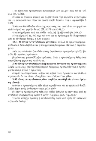 20
1) οι τύποι των προσωπικών αντωνυμιών μοῦ, μοί, μὲ - σοῦ, σοί, σὲ - οὗ,
οἷ, ἓ (βλ. § 222).
2) όλες οι πτώσεις ενικού και πληθυντικού της αόριστης αντωνυμίας
τὶς - τὶ εκτός από τον τύπο του ουδέτ. πληθ. ἄττα (= τινὰ = μερικά) (βλ. §
237)·
3) όλοι οι δισύλλαβοι τύποι της οριστικής του ενεστώτα των ρημάτων
εἰμὶ (= είμαι) και φημὶ (= λέγω) (βλ. § 275 και § 351, 3)·
4) τα επιρρήματα πού, ποί, ποθὲν - πώς, πὴ (ή πῂ)· ποτὲ (βλ. 363, α)·
5) τα μόρια γέ, τέ, τοί, πέρ, πώ, νὺv και το πρόσφυμα δὲ (διαφορετικό
από το σύνδεσμο δὲ) (βλ. § 370, 1 και 6).
43. 1) Ο τόνος των εγκλιτικών χάνεται: α) σε όλα τα εγκλιτικά (μονο-
σύλλαβα ή δισύλλαβα), όταν η προηγούμενη λέξη είναι οξύτονη ή περισπώ-
μενη:
ναός τις, καλόν ἐστι (με οξεία και όχι βαρεία στην προηγούμενη λέξη· βλ.
§ 38, 8) - τιμῶ σε, τιμῶ τινας·
β) μόνο στα μονοσύλλαβα εγκλιτικά, όταν η προηγούμενη λέξη είναι
παροξύτονη: γέρων τις, παιδεύω σε.
2) Ο τόνος των εγκλιτικών ανεβαίνει στη λήγουσα της προηγούμενης
λέξης (ως οξεία), όταν η προηγούμενη λέξη είναι προπαροξύτονη ή προπε-
ρισπώμενη ή άτονη ή εγκλιτική:
ἔλαφός τις, ἔλαφοί τινες - κῆπός τις, κῆποί τινες, Ἀριαῖός τε καὶ οἱ ἄλλοι
στρατηγοί - ἔν τινι τόπῳ - εἴ τις βούλεται - εἴ τίς ἐστί μοι φίλος.
3) Ο τόνος των εγκλιτικών μένει στη θέση του (δηλ. δε γίνεται έγκλι-
ση τόνου):
α) όταν η προηγούμενη λέξη είναι παροξύτονη και το εγκλιτικό δισύλ-
λαβο: λόγοι τινές, ἀνθρώπων τινῶν, φίλοι εἰσίν·
β) όταν η προηγούμενη λέξη έχει πάθει έκθλιψη ή όταν πριν από το
εγκλιτικό υπάρχει στίξη: καλόν δ’ ἐστίν - Ὅμηρος, φασί, τυφλὸς ἦν·
γ) όταν υπάρχει έμφαση ή αντιδιαστολή: παρὰ σοῦ, πρὸς σέ· ταῦτα σοὶ
λέγω, οὐκ ἐκείνῳ.
22-0012.indd 20 2/19/14 5:36 PM
 