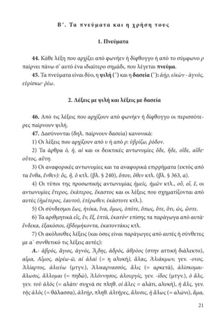 21
Βʹ. Τα π ν ε ύμ ατα κ αι η χ ρή σ η το υ ς
1. Πνεύματα
44. Κάθε λέξη που αρχίζει από φωνήεν ή δίφθογγο ή από το σύμφωνο ρ
παίρνει πάνω σ’ αυτό ένα ιδιαίτερο σημάδι, που λέγεται πνεύμα.
45. Τα πνεύματα είναι δύο, η ψιλή (᾿) και η δασεία (῾): ἀήρ, εἰκὼν - ἁγνός,
εὑρίσκω· ῥέω.
2. Λέξεις με ψιλή και λέξεις με δασεία
46. Από τις λέξεις που αρχίζουν από φωνήεν ή δίφθογγο οι περισσότε-
ρες παίρνουν ψιλή.
47. Δασύνονται (δηλ. παίρνουν δασεία) κανονικά:
1) Οι λέξεις που αρχίζουν από υ ή από ρ: ὑβρίζω, ῥόδον.
2) Τα άρθρα ὁ, ἡ, αἱ και οι δεικτικές αντωνυμίες ὅδε, ἥδε, οἵδε, αἵδε·
οὗτος, αὕτη.
3) Οι αναφορικές αντωνυμίες και τα αναφορικά επιρρήματα (εκτός από
τα ἔνθα, ἔνθεν): ὅς, ἥ, ὃ κτλ. (βλ. § 240), ὅπου, ὅθεν κτλ. (βλ. § 363, α).
4) Οι τύποι της προσωπικής αντωνυμίας ἡμεῖς, ἡμῶν κτλ., οὗ, οἷ, ἕ, οι
αντωνυμίες ἕτερος, ἑκάτερος, ἕκαστος και οι λέξεις που σχηματίζονται από
αυτές (ἡμέτερος, ἑαυτοῦ, ἑτέρωθεν, ἑκάστοτε κτλ.).
5) Οι σύνδεσμοι ἕως, ἡνίκα, ἵνα, ὅμως, ὁπότε, ὅπως, ὅτε, ὅτι, ὡς, ὥστε.
6) Τα αριθμητικά εἷς, ἕν, ἕξ, ἑπτά, ἑκατόν· επίσης τα παράγωγα από αυτά·
ἕνδεκα, ἑξακόσιοι, ἑβδομήκοντα, ἑκατοντάκις κτλ.
7) Οι ακόλουθες λέξεις (και όσες είναι παράγωγες από αυτές ή σύνθετες
με α΄ συνθετικό τις λέξεις αυτές):
Α.- ἁβρός, ἅγιος, ἁγνός, Ἅιδης, ἁδρός, ἁθρόος (στην αττική διάλεκτο),
αἷμα, Αἷμος, αἱρέω-ῶ, αἱ ἁλαὶ (= η αλυκή), ἅλας, Ἁλιάκμων, γεν. -ονος,
Ἁλίαρτος, ἁλιεύω (μτγν.), Ἁλικαρνασσός, ἅλις (= αρκετά), ἁλίσκομαι-
ἅλωσις, ἅλλομαι (= πηδώ), Ἁλόννησος, ἁλουργίς, γεν. -ίδος (μτγν.), ὁ ἅλς,
γεν. τοῦ ἁλὸς (= αλάτι· συχνά σε πληθ. οἱ ἅλες = αλάτι, αλυκή), ἡ ἅλς, γεν.
τῆς ἁλὸς (= θάλασσα), ἁλτήρ, πληθ. ἁλτῆρες, ἅλυσις, ἡ ἅλως (= αλώνι), ἅμα,
22-0012.indd 21 3/5/15 1:08 PM
 