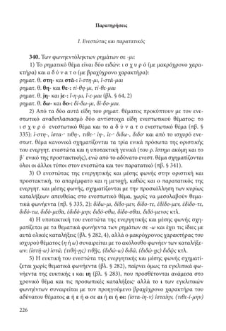 226
Παρατηρήσεις
Ι. Ενεστώτας και παρατατικός
340. Των φωνηεντόληκτων ρημάτων σε -μι:
1) Το ρηματικό θέμα είναι δύο ειδών: ι σ χ υ ρ ό (με μακρόχρονο χαρα-
κτήρα) και α δ ύ ν α τ ο (με βραχύχρονο χαρακτήρα):
ρηματ. θ. στη- και στᾰ-: ἵ-στη-μι, ἵ-στᾰ-μαι
ρηματ. θ. θη- και θε-: τί-θη-μι, τί-θε-μαι
ρηματ. θ. jη- και jε-: ἵ-η-μι, ἵ-ε-μαι (βλ. § 64, 2)
ρηματ. θ. δω- και δο-: δί-δω-μι, δί-δο-μαι.
2) Από τα δύο αυτά είδη του ρηματ. θέματος προκύπτουν με τον ενε-
στωτικό αναδιπλασιασμό δύο αντίστοιχα είδη ενεστωτικού θέματος: το
ι σ χ υ ρ ό ενεστωτικό θέμα και το α δ ύ ν α τ ο ενεστωτικό θέμα (πβ. §
335): ἱ-στη-, ἱστα-· τιθη-, τιθε-· ἱη-, ἱε-· διδω-, διδο· και από το ισχυρό ενε-
στωτ. θέμα κανονικά σχηματίζονται τα τρία ενικά πρόσωπα της οριστικής
του ενεργητ. ενεστώτα και η υποτακτική γενικά (του ρ. ἵστημι ακόμη και το
β΄ ενικό της προστακτικής), ενώ από το αδύνατο ενεστ. θέμα σχηματίζονται
όλοι οι άλλοι τύποι στον ενεστώτα και τον παρατατικό (πβ. § 341).
3) Ο ενεστώτας της ενεργητικής και μέσης φωνής στην οριστική και
προστακτική, το απαρέμφατο και η μετοχή, καθώς και ο παρατατικός της
ενεργητ. και μέσης φωνής, σχηματίζονται με την προσκόλληση των κυρίως
καταλήξεων απευθείας στο ενεστωτικό θέμα, χωρίς να μεσολαβούν θεμα-
τικά φωνήεντα (πβ. § 335, 2): δίδω-μι, δίδο-μεν, δίδο-τε, ἐδίδο-μεν, ἐδίδο-τε,
διδό-τω, διδό-μεθα, ἐδιδό-μην, διδό-σθω, δίδο-σθαι, διδό-μενος κτλ.
4) Η υποτακτική του ενεστώτα της ενεργητικής και μέσης φωνής σχη-
ματίζεται με τα θεματικά φωνήεντα των ρημάτων σε -ω και έχει τις ίδιες με
αυτά ολικές καταλήξεις (βλ. § 282, 4), αλλά ο μακρόχρονος χαρακτήρας του
ισχυρού θέματος (η ή ω) συναιρείται με το ακόλουθο φωνήεν των καταλήξε-
ων: (ἱστή-ω) ἱστῶ, (τιθή-ῃς) τιθῇς, (διδώ-ω) διδῶ, (διδώ-ῃς) διδῷς κτλ.
5) Η ευκτική του ενεστώτα της ενεργητικής και μέσης φωνής σχηματί-
ζεται χωρίς θεματικά φωνήεντα (βλ. § 282), παίρνει όμως τα εγκλιτικά φω-
νήεντα της ευκτικής ι και ιη (βλ. § 283), που προσθέτονται ανάμεσα στο
χρονικό θέμα και τις προσωπικές καταλήξεις· αλλά το ι των εγκλιτικών
φωνηέντων συναιρείται με τον προηγούμενο βραχύχρονο χαρακτήρα του
αδύνατου θέματος α ή ε ή ο σε αι ή ει ή οι: (ἱστα-ίη-ν) ἱσταίην, (τιθε-ί-μην)
22-0012.indd 226 2/19/14 5:36 PM
 