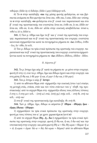 227
τιθείμην, (διδο-ίη-ν) διδοίην, (διδο-ί-μην) διδοίμην κτλ.
6) Το σ στην κατάληξη -σαι της μέσης φωνής φυλάγεται, αν και βρί-
σκεται ανάμεσα σε δύο φωνήεντα: ἵστα-σαι, τίθε-σαι, ἵ-εσαι, δίδο-σαι· επίσης
το σ στην κατάληξη -σο φυλάγεται στο β΄ ενικό του παρατατικού και στο
β΄ ενικό της προστακτικής του ενεστώτα: ἵστα-σο, ἐτίθε-σο, ἵε-σο, ἐδίδο-σο·
ἵστα-σο, τίθε-σο, ἵε-σο, δίδο-σο· αλλά στην ευκτική αποβάλλεται: ἱσταῖ-ο,
τιθεῖ-ο, ἱεῖ-ο, διδοῖ-ο.
341. 1) Των ρ. τίθημι και ἵημι το β΄ και γ΄ ενικό της οριστικής του ενερ-
γητ. παρατατικού και το β΄ ενικό της προστακτικής του ενεργητ. ενεστώτα
κανονικά σχηματίζονται κατά τα συνηρημένα ρήματα σε -έω: ἐτίθεις, ἐτίθει
- ἵεις, ἵει· τίθει, ἵει κτλ.
2) Του ρ. δίδωμι τα τρία ενικά πρόσωπα της οριστικής του ενεργητ. πα-
ρατατικού και το β΄ ενικό της προστακτικής του ενεργητ. ενεστώτα σχηματί-
ζονται κατά τα συνηρημένα ρήματα σε -όω: ἐδίδουν, ἐδίδους, ἐδίδου - δίδου.
II. Αόριστος β΄
342. Το ρ. ἵστημι έχει αόρ. β΄ κατά τα ρήματα σε -μι μόνο στην ενεργητ.
φωνή (ἔ-στη-ν), ενώ τα ρ. τίθημι, ἵημι και δίδωμι έχουν και στην ενεργητ. και
στη μέση (ἔ-θη-κα, ἐ-θέ-μην· ἧ-κα, εἵ-μην· ἔ-δω-κα, ἐ-δό-μην).
343. Του ρ. ἵστημι ο αόρ. β΄ ἕστην:
1) από το αδύνατο θέμα στᾰ- σχηματίζει την ευκτική (στα-ί-ην) σταίην,
τη μετοχή στάς, στᾶσα, στὰν και τον τύπο στάντων του γ΄ πληθ. της προ-
στακτικής· από το ισχυρό θέμα στη- σχηματίζει όλους τους άλλους τύπους:
ἔ-στη-ν, ἔ-στη-μεν κτλ. - (στή-ω) στῶ, (στή-ῃς) στῇς κτλ. - στῆ-θι, στή-τω
κτλ. - στῆ-ναι·
2) στο β΄ ενικό της προστακτικής έχει κατάληξη -θι: στῆ-θι.
344. Των ρ. τίθημι, ἵημι, δίδωμι οι αόριστοι β΄ ἔθηκα - ἐθέμην, ἧκα -
εἵμην, ἔδωκα - ἐδόμην:
1) σχηματίζουν τα τρία ενικά πρόσωπα της οριστικής στην ενεργητ.
φωνή με τους τύπους του α΄ με χρον. χαρακτήρα κ (αντί σ)·
2) από το ισχυρό θέμα (θη-, ἡ-, δω-) σχηματίζουν τα τρία ενικά πρό-
σωπα της οριστικής στην ενεργητ. φωνή (ἔ-θη-κα, ἧ-κα, ἔ-δω-κα) και την
υποτακτική στην ενεργητ. και μέση φωνή (θή-ω = θῶ, θή-ωμαι = θῶμαι· ἥ-ω
= ὧ, ἥ-ωμαι = ὧμαι· δώ-ω = δῶ, δώ-ωμαι = δῶμαι)· από το αδύνατο θέμα
22-0012.indd 227 2/19/14 5:36 PM
 