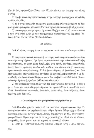228
(θε-, ἑ-, δο-) σχηματίζουν όλους τους άλλους τύπους της ενεργητ. και μέσης
φωνής·
3) στο β΄ ενικό της προστακτικής στην ενεργητ. φωνή έχουν κατάληξη
-ς: θέ-ς, ἕ-ς, δό-ς·
4) το σ στην κατάληξη της μέσης φωνής αποβάλλεται ανάμεσα σε δύο
φωνήεντα· φυλάγεται μόνο στο β΄ ενικό της οριστ. του αορ. β΄ εἵ-μην: εἷσο·
5) στο ενεργητ. απαρέμφατο έχουν κατάληξη -έναι, αλλά συναιρούν το
ε που είναι στην αρχή με τον προηγούμενο χαρακτήρα του θέματος: (θε-
έναι) θεῖναι, (ἑ-έναι) εἷναι, (δο-έναι) δοῦναι.
III. Τονισμός
345. Ο τόνος των ρημάτων σε -μι, όταν αυτά είναι σύνθετα με πρόθε-
ση:
1) στην προστακτική του αορ. β΄, ενεργητικού και μέσου, ανεβαίνει όσο
το επιτρέπει η λήγουσα, όχι όμως παραπάνω από την τελευταία συλλαβή
της πρόθεσης, αν αυτή είναι δισύλλαβη: ἀνά-στηθι, ἀπόδοτε, κατά-θεσθε,
ἄφ-ες, ἄφ-ετε, πρόσ-θες, ἐπί-θες κτλ.· αλλά στους τύπους του β΄ ενικού της
προστακτικής του μέσου αορ. β΄ θοῦ (του τίθεμαι), οὗ (του ἵεμαι) και δοῦ
(του δίδομαι), όταν αυτοί είναι σύνθετοι με μονοσύλλαβη πρόθεση ή με δι-
σύλλαβη που έχει πάθει έκθλιψη, ο τόνος δεν ανεβαίνει: ἐκ-θοῦ, ἀφοῦ (ἀπὸ +
οὗ του ρ. ἀφ-ίεμαι), προδοῦ· (αλλά κατά-θου κτλ.)·
2) στο απαρέμφατο και τη μετοχή του ενεστώτα και του αορ. β΄ ο τόνος
μένει όπου και στο απλό ρήμα: ἀφ-ιστάναι, προσ-τιθέναι, ἀνα-τιθέναι, συν-
ιέναι, ἀπο-διδόναι· συν-ιστάς, ἀνα-στάς, μετα-τιθείς, ἀπο-τιθέμενος, ἀπο-
θέμενος, ἀπο-δοὺς κτλ.
2. Οι άλλοι χρόνοι των φωνηεντόληκτων ρημάτων σε -μι
346. Οι άλλοι χρόνοι, εκτός από τον ενεστώτα, παρατατικό και αόρ. β΄,
των φωνηεντόληκτων ρημάτων ἵστημι, τίθημι, ἵημι και δίδωμι σχηματίζονται
κανονικά όπως και των φωνηεντόληκτων ρημάτων σε -ω, δηλ. από το ισχυ-
ρό ή αδύνατο θέμα και με τις αντίστοιχες καταλήξεις, αλλά και με κάποιες
ανωμαλίες, όπως φαίνεται στον παρακάτω συνολικό πίνακα:
α) ἵ-στη-μι (= στήνω)· (ρ. θ. στη- και στᾰ-), παρατ. ἵ-στη-ν, μέλλ. στή-σω,
22-0012.indd 228 2/19/14 5:36 PM
 