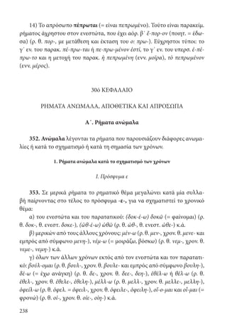 238
14) To απρόσωπο πέπρωται (= είναι πεπρωμένο). Τούτο είναι παρακείμ.
ρήματος άχρηστου στον ενεστώτα, που έχει αόρ. β΄ ἔ-πορ-ον (ποιητ. = έδω-
σα) (ρ. θ. πορ-, με μετάθεση και έκταση του ο: πρω-). Εύχρηστοι τύποι: το
γ΄ εν. του παρακ. πέ-πρω-ται ή πε-πρω-μένον ἐστί, το γ΄ εν. του υπερσ. ἐ-πέ-
πρω-το και η μετοχή του παρακ. ἡ πεπρωμένη (ενν. μοῖρα), τὸ πεπρωμένον
(ενν. μέρος).
30ό ΚΕΦΑΛΑΙΟ
ΡΗΜΑΤΑ ΑΝΩΜΑΛΑ, ΑΠΟΘΕΤΙΚΑ ΚΑΙ ΑΠΡΟΣΩΠΑ
Α΄. Ρήματα ανώμαλα
352. Ανώμαλα λέγονται τα ρήματα που παρουσιάζουν διάφορες ανωμα-
λίες ή κατά το σχηματισμό ή κατά τη σημασία των χρόνων.
1. Ρήματα ανώμαλα κατά το σχηματισμό των χρόνων
I. Πρόσφυμα ε
353. Σε μερικά ρήματα το ρηματικό θέμα μεγαλώνει κατά μία συλλα-
βή παίρνοντας στο τέλος το πρόσφυμα -ε-, για να σχηματιστεί το χρονικό
θέμα:
α) του ενεστώτα και του παρατατικού: (δοκ-έ-ω) δοκῶ (= φαίνομαι) (ρ.
θ. δοκ-, θ. ενεστ. δοκε-), (ὠθ-έ-ω) ὠθῶ (ρ. θ. ὠθ-, θ. ενεστ. ὠθε-) κ.ά.
β) μερικών από τους άλλους χρόνους: μέν-ω (ρ. θ. μεν-, χρον. θ. μενε- και
εμπρός από σύμφωνο μενη-), νέμ-ω (= μοιράζω, βόσκω) (ρ. θ. νεμ-, χρον. θ.
νεμε-, νεμη-) κ.ά.
γ) όλων των άλλων χρόνων εκτός από τον ενεστώτα και τον παρατατι-
κό: βούλ-ομαι (ρ. θ. βουλ-, χρον. θ. βουλε- και εμπρός από σύμφωνο βουλη-),
δέ-ω (= έχω ανάγκη) (ρ. θ. δε-, χρον. θ. δεε-, δεη-), ἐθέλ-ω ή θέλ-ω (ρ. θ.
ἐθελ-, χρον. θ. ἐθελε-, ἐθελη-), μέλλ-ω (ρ. θ. μελλ-, χρον. θ. μελλε-, μελλη-),
ὀφείλ-ω (ρ. θ. ὀφελ. = ὀφειλ-, χρον. θ. ὀφειλε-, ὀφειλη-), οἴ-ο-μαι και οἶ-μαι (=
φρονώ) (ρ. θ. οἰ-, χρον. θ. οἰε-, οἰη-) κ.ά.
22-0012.indd 238 2/19/14 5:36 PM
 
