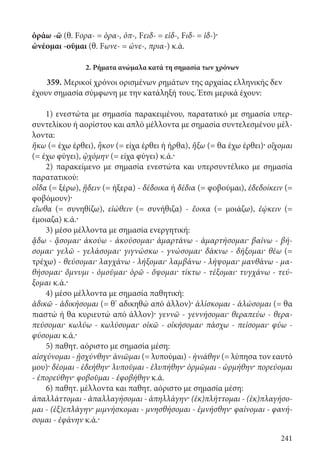 241
ὁράω -ῶ (θ. Fορα- = ὁρα-, ὀπ-, Fειδ- = εἰδ-, Fιδ- = ἰδ-)·
ὠνέομαι -οῦμαι (θ. Fωνε- = ὠνε-, πρια-) κ.ά.
2. Ρήματα ανώμαλα κατά τη σημασία των χρόνων
359. Μερικοί χρόνοι ορισμένων ρημάτων της αρχαίας ελληνικής δεν
έχουν σημασία σύμφωνη με την κατάληξή τους. Έτσι μερικά έχουν:
1) ενεστώτα με σημασία παρακειμένου, παρατατικό με σημασία υπερ-
συντελίκου ή αορίστου και απλό μέλλοντα με σημασία συντελεσμένου μέλ-
λοντα:
ἥκω (= έχω έρθει), ἧκον (= είχα έρθει ή ήρθα), ἥξω (= θα έχω έρθει)· οἴχομαι
(= έχω φύγει), ᾠχόμην (= είχα φύγει) κ.ά.·
2) παρακείμενο με σημασία ενεστώτα και υπερσυντέλικο με σημασία
παρατατικού:
οἶδα (= ξέρω), ᾔδειν (= ήξερα) - δέδοικα ή δέδια (= φοβούμαι), ἐδεδοίκειν (=
φοβόμουν)·
εἴωθα (= συνηθίζω), εἰώθειν (= συνήθιζα) - ἔοικα (= μοιάζω), ἐῴκειν (=
έμοια­ζα) κ.ά.·
3) μέσο μέλλοντα με σημασία ενεργητική:
ᾄδω - ᾄσομαι· ἀκούω - ἀκούσομαι· ἁμαρτάνω - ἁμαρτήσομαι· βαίνω - βή-
σομαι· γελῶ - γελάσομαι· γιγνώσκω - γνώσομαι· δάκνω - δήξομαι· θέω (=
τρέχω) - θεύσομαι· λαγχάνω - λήξομαι· λαμβάνω - λήψομαι· μανθάνω - μα-
θήσομαι· ὄμνυμι - ὀμοῦμαι· ὁρῶ - ὄψομαι· τίκτω - τέξομαι· τυγχάνω - τεύ-
ξομαι κ.ά.·
4) μέσο μέλλοντα με σημασία παθητική:
ἀδικῶ - ἀδικήσομαι (= θ’ αδικηθώ από άλλον)· ἁλίσκομαι - ἁλώσομαι (= θα
πιαστώ ή θα κυριευτώ από άλλον)· γεννῶ - γεννήσομαι· θεραπεύω - θερα-
πεύσομαι· κωλύω - κωλύσομαι· οἰκῶ - οἰκήσομαι· πάσχω - πείσομαι· φύω -
φύσομαι κ.ά.·
5) παθητ. αόριστο με σημασία μέση:
αἰσχύνομαι - ᾐσχύνθην· ἀνιῶμαι (= λυπούμαι) - ἠνιάθην (= λύπησα τον εαυτό
μου)· δέομαι - ἐδεήθην· λυποῦμαι - ἐλυπήθην· ὁρμῶμαι - ὡρμήθην· πορεύομαι
- ἐπορεύθην· φοβοῦμαι - ἐφοβήθην κ.ά.
6) παθητ. μέλλοντα και παθητ. αόριστο με σημασία μέση:
ἀπαλλάττομαι - ἀπαλλαγήσομαι - ἀπηλλάγην· (ἐκ)πλήττομαι - (ἐκ)πλαγήσο-
μαι - (ἐξ)επλάγην· μιμνήσκομαι - μνησθήσομαι - ἐμνήσθην· φαίνομαι - φανή-
σομαι - ἐφάνην κ.ά.·
22-0012.indd 241 2/19/14 5:36 PM
 