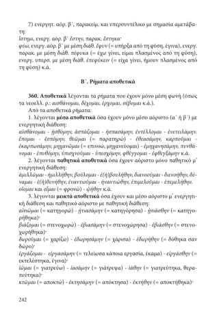 242
7) ενεργητ. αόρ. β΄, παρακείμ. και υπερσυντέλικο με σημασία αμετάβα-
τη:
ἵστημι, ενεργ. αόρ. β΄ ἔστην, παρακ. ἕστηκα·
φύω, ενεργ. αόρ. β΄ με μέση διάθ. ἔφυν (= υπήρξα από τη φύση, έγινα), ενεργ.
παρακ. με μέση διάθ. πέφυκα (= έχω γίνει, είμαι πλασμένος από τη φύση),
ενεργ. υπερσ. με μέση διάθ. ἐπεφύκειν (= είχα γίνει, ήμουν πλασμένος από
τη φύση) κ.ά.
Β΄. Ρήματα αποθετικά
	
360. Αποθετικά λέγονται τα ρήματα που έχουν μόνο μέση φωνή (όπως
τα νεοελλ. ρ.: αισθάνομαι, δέχομαι, έρχομαι, σέβομαι κ.ά.).
Από τα αποθετικά ρήματα:
1. λέγονται μέσα αποθετικά όσα έχουν μόνο μέσο αόριστο (α΄ ή β΄) με
ενεργητική διάθεση:
αἰσθάνομαι - ᾐσθόμην, ἀσπάζομαι - ἠσπασάμην, ἐντέλλομαι - ἐνετειλάμην.
ἕπομαι - ἑσπόμην, θεῶμαι (= παρατηρώ) - ἐθεασάμην, καρποῦμαι -
ἐκαρπωσάμην, μηχανῶμαι (= επινοώ, μηχανεύομαι) - ἐμηχανησάμην, πυνθά-
νομαι - ἐπυθόμην, ὑπισχνοῦμαι - ὑπεσχόμην, φθέγγομαι - ἐφθεγξάμην κ.ά.
2. λέγονται παθητικά αποθετικά όσα έχουν αόριστο μόνο παθητικό μ’
ενεργητική διάθεση:
ἁμιλλῶμαι - ἡμιλλήθην, βούλομαι - ἐ(ἠ)βουλήθην, διανοοῦμαι - διενοήθην, δύ-
ναμαι - ἐ(ἠ)δυνήθην, ἐναντιοῦμαι - ἠναντιώθην, ἐπιμελοῦμαι - ἐπεμελήθην.
οἴομαι και οἶμαι (= φρονώ) - ᾠήθην κ.ά.
3. λέγονται μεικτά αποθετικά όσα έχουν και μέσο αόριστο μ’ ενεργητι-
κή διάθεση και παθητικό αόριστο με παθητική διάθεση:
αἰτιῶμαι (= κατηγορώ) - ᾐτιασάμην (= κατηγόρησα) - ᾐτιάσθην (= κατηγο-
ρήθηκα)·
βιάζομαι (= στενοχωρώ) - ἐβιασάμην (= στενοχώρησα) - ἐβιάσθην (= στενο-
χωρήθηκα)·
δωροῦμαι (= χαρίζω) - ἐδωρησάμην (= χάρισα) - ἐδωρήθην (= δόθηκα σαν
δώρο)·
ἐργάζομαι - εἰργασάμην (= τελείωσα κάποια εργασία, έκαμα) - εἰργάσθην (=
εκτελέστηκα, έγινα)·
ἰῶμαι (= γιατρεύω) - ἰασάμην (= γιάτρεψα) - ἰάθην (= γιατρεύτηκα, θερα-
πεύτηκα)·
κτῶμαι (= αποκτώ) - ἐκτησάμην (= απόκτησα) - ἐκτήθην (= αποκτήθηκα)·
22-0012.indd 242 2/19/14 5:36 PM
 
