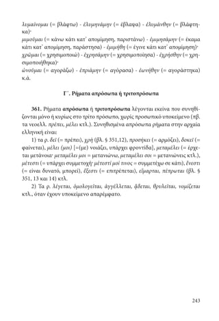 243
λυμαίνομαι (= βλάφτω) - ἐλυμηνάμην (= έβλαψα) - ἐλυμάνθην (= βλάφτη-
κα)·
μιμοῦμαι (= κάνω κάτι κατ’ απομίμηση, παριστάνω) - ἐμιμησάμην (= έκαμα
κάτι κατ’ απομίμηση, παράστησα) - ἐμιμήθη (= έγινε κάτι κατ’ απομίμηση)·
χρῶμαι (= χρησιμοποιώ) - ἐχρησάμην (= χρησιμοποίησα) - ἐχρήσθην (= χρη-
σιμοποιήθηκα)·
ὠνοῦμαι (= αγοράζω) - ἐπριάμην (= αγόρασα) - ἐωνήθην (= αγοράστηκα)
κ.ά.
Γ΄. Ρήματα απρόσωπα ή τριτοπρόσωπα
361. Ρήματα απρόσωπα ή τριτοπρόσωπα λέγονται εκείνα που συνηθί-
ζονται μόνο ή κυρίως στο τρίτο πρόσωπο, χωρίς προσωπικό υποκείμενο (πβ.
τα νεοελλ. πρέπει, μέλει κτλ.). Συνηθισμένα απρόσωπα ρήματα στην αρχαία
ελληνική είναι:
1) τα ρ. δεῖ (= πρέπει), χρὴ (βλ. § 351,12), προσήκει (= αρμόζει), δοκεῖ (=
φαίνεται), μέλει (μοι) [=(με) νοιάζει, υπάρχει φροντίδα], μεταμέλει (= έρχε-
ται μετάνοια· μεταμέλει μοι = μετανιώνω, μεταμέλει σοι = μετανιώνεις κτλ.),
μέτεστι (= υπάρχει συμμετοχή· μέτεστί μοί τινος = συμμετέχω σε κάτι), ἔνεστι
(= είναι δυνατό, μπορεί), ἔξεστι (= επιτρέπεται), εἵμαρται, πέπρωται (βλ. §
351, 13 και 14) κτλ.
2) Τα ρ. λέγεται, ὁμολογεῖται, ἀγγέλλεται, ᾄδεται, θρυλεῖται, νομίζεται
κτλ., όταν έχουν υποκείμενο απαρέμφατο.
22-0012.indd 243 2/19/14 5:36 PM
 