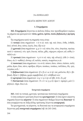 244
31ο ΚΕΦΑΛΑΙΟ
ΑΚΛΙΤΑ ΜΕΡΗ ΤΟΥ ΛΟΓΟΥ
1. Επιρρήματα
362. Επιρρήματα λέγονται οι άκλιτες λέξεις που προσδιορίζουν κυρίως
τα ρήματα και φανερώνουν τόπο, χρόνο, τρόπο, ποσό, βεβαίωση ή άρνηση
κτλ.
Τα επιρρήματα κατά τη σημασία τους είναι:
1) τοπικά (όσα σημαίνουν τ ό π ο): ποῦ; πῇ; ποῖ; ὅπου, ἔνθα, ἐνθάδε,
ἐκεῖ, αὐτοῦ, ἄνω, κάτω, ἐγγύς, ἔσω, ἔξω κ.ά.·
2) χρονικά (όσα σημαίνουν χ ρ ό ν ο): πότε; ὅτε, τότε, ὁπηνίκα, πηνίκα;
ποτὲ (= κάποτε), νῦν, πρίν, ἔπειτα, πάλαι, χθές, σήμερον, αὔριον, αὖ, αὖθις (=
πάλι) κ.ά.·
3) τροπικά (όσα σημαίνουν τ ρ ό π ο): πῶς; πῇ; οὕτω(ς), ὧδε (= έτσι),
ὅπως, ὡς (= καθώς), ὥσπερ, εὖ, καλῶς, κακῶς, σωφρόνως κ.ά.·
4) ποσοτικά (όσα σημαίνουν π ο σ ό): πόσον; ὅσον, τόσον, ὁπόσον, πολύ,
μάλα, ἄγαν, λίαν, πάνυ, σφόδρα, ὀλίγον, ποσάκις, τοσάκις, πολλάκις, δίς, τρίς,
τετράκις κτλ. ·
5) βεβαιωτικά (όσα σημαίνουν β ε β α ί ω σ η): ναί, μάλιστα, δὴ (= βέ-
βαια), δῆτα (= βέβαια, χωρίς αμφιβολία), ἦ (= αλήθεια) κ.ά.·
6) αρνητικά (όσα σημαίνουν ά ρ ν η σ η): οὐ (βλ. § 61, 2), μή·
7) διστακτικά (όσα σημαίνουν δ ι σ τ α γ μ ό): ἆρα (= άραγε), μῶν (=
μήπως), τάχα, ἴσως κ.ά.
Συσχετικά επιρρήματα
363. Από τα τοπικά, χρονικά, τροπικά και ποσοτικά επιρρήματα:
1) όσα εισάγουν ερώτηση λέγονται ερωτηματικά· 2) όσα έχουν αόριστη
σημασία λέγονται αόριστα· 3) όσα σημαίνουν δείξιμο λέγονται δεικτικά· 4)
όσα αναφέρονται σε λέξη άλλης πρότασης λέγονται αναφορικά.
Τα ερωτηματικά, τα αόριστα, τα δεικτικά και τα αναφορικά επιρρήματα
λέγονται μαζί συσχετικά επιρρήματα (πβ. §§ 243-244).
22-0012.indd 244 2/19/14 5:36 PM
 