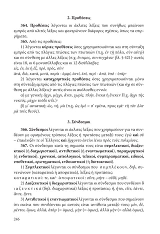 246
2. Προθέσεις
364. Προθέσεις λέγονται οι άκλιτες λέξεις που συνήθως μπαίνουν
εμπρός από κλιτές λέξεις και φανερώνουν διάφορες σχέσεις, όπως τα επιρ-
ρήματα.
365. Από τις προθέσεις:
1) λέγονται κύριες προθέσεις όσες χρησιμοποιούνται και στη σύνταξη
εμπρός από τις πλάγιες πτώσεις των πτωτικών (π.χ. ἐν τῇ πόλει, σὺν αὐτῷ)
και σε σύνθεση με άλλες λέξεις (π.χ. ἔντιμος, συντυγχάνω· βλ. § 421)· αυτές
είναι 18, οι 6 μονοσύλλαβες και οι 12 δισύλλαβες:
εἰς, ἐν, ἐκ ή ἐξ, πρό, πρός, σύν·
ἀνά, διά, κατά, μετά, παρὰ - ἀμφί, ἀντί, ἐπί, περὶ - ἀπό, ὑπό - ὑπέρ·
2) λέγονται καταχρηστικές προθέσεις όσες χρησιμοποιούνται μόνο
στη σύνταξη εμπρός από τις πλάγιες πτώσεις των πτωτικών (και όχι σε σύν-
θεση με άλλες λέξεις)· αυτές είναι οι ακόλουθες εννιά:
α) με γενική: ἄχρι, μέχρι, ἄνευ, χωρίς, πλήν, ἕνεκα ή ἕνεκεν Π.χ. ἄχρι τῆς
νυκτός, μέχρι τοῦδε κτλ.)·
β) μ’ αιτιατική: ὡς, νή, μὰ (π.χ. ὡς ἐμὲ = σ’ εμένα, προς εμέ· νὴ τὸν Δία·
μὰ τοὺς θεούς).
3. Σύνδεσμοι
366. Σύνδεσμοι λέγονται οι άκλιτες λέξεις που χρησιμεύουν για να συν-
δέουν με ορισμένους τρόπους λέξεις ή προτάσεις μεταξύ τους: ἐγὼ καὶ σὺ
– ἐπαιάνιζόν τε οἱ Ἕλληνες καὶ ἤρχοντο ἀντίοι ἰέναι πρὸς τοὺς πολεμίους.
367. Οι σύνδεσμοι κατά τη σημασία τους είναι συμπλεκτικοί, διαζευ-
κτικοί (ή διαχωριστικοί), αντιθετικοί (ή εναντιωματικοί), παραχωρητικοί
(ή ενδοτικοί), χρονικοί, αιτιολογικοί, τελικοί, συμπερασματικοί, ειδικοί,
υποθετικοί, ερωτηματικοί, ενδοιαστικοί (ή διστακτικοί).
1) Συμπλεκτικοί λέγονται οι σύνδεσμοι που σ υμπ λ έκουν, δηλ. συ-
νενώνουν (καταφατικά ή αποφατικά), λέξεις ή προτάσεις:
καταφ ατικο ί: τε, καί· ἀπο φ ατικο ί: οὔτε, μήτε – οὐδέ, μηδέ.
2) Διαζευκτικοί ή διαχωριστικοί λέγονται οι σύνδεσμοι που συνδέουν δ
ι α ζ ε υ κ τ ι κ ά (δηλ. διαχωριστικά) λέξεις ή προτάσεις: ἤ, ἤτοι, εἴτε, ἐάντε,
ἄντε, ἤντε.
3) Αντιθετικοί ή εναντιωματικοί λέγονται οι σύνδεσμοι που σημαίνουν
ότι εκείνα που συνδέονται με αυτούς είναι αντίθετα μεταξύ τους: μέν, δέ,
μέν­τοι, ὅμως, ἀλλά, ἀτὰρ (= όμως), μὴν (= όμως), ἀλλὰ μὴν (= αλλά όμως),
22-0012.indd 246 2/19/14 5:36 PM
 