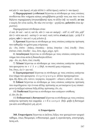 247
καὶ μὴν (= και όμως), οὐ μὴν ἀλλὰ (= αλλά όμως), καίτοι (= και όμως).
4) Παραχωρητικοί ή ενδοτικοί λέγονται οι σύνδεσμοι με τους οποίους
συνδέονται δύο νοήματα κάπως ασυμβίβαστα μεταξύ τους και που το ένα
δηλώνει παραχώρηση (συγκατάβαση) προς το άλλο (πβ. τα νεοελλ. αν και
ο καιρός δεν είναι καλός, θα πάω στο κυνήγι - εργάζεται, μολονότι είναι άρ-
ρωστος).
Παραχωρητικοί σύνδεσμοι είναι:
εἰ καί, ἄν καὶ - καὶ εἰ, καὶ ἄν, κἂν (= και αν ακόμη) - οὐδ’ εἰ, οὐδ’ ἐάν, μήδ’
ἐὰν (= ούτε και αν) - καίπερ (= αν και): νοεῖς τοῦτο, εἰ καὶ μὴ ὁρᾷς - γελᾷ δ’ ὁ
μῶρος, κἄν (= και αν) τι μὴ γελοῖον ᾖ.
5) Χρονικοί λέγονται οι σύνδεσμοι με τους οποίους εισάγεται πρόταση
που καθορίζει το χρόνο μιας ενέργειας:
ὡς - ὅτε, ὁπότε - ὁσάκις, ὁποσάκις - ἡνίκα, ὁπηνίκα - ἐπεί, ἐπειδὴ - ὅταν,
ὁπόταν, ἐπάν, ἐπειδὰν - ἕως, ἔστε, ἄχρι, μέχρι, πρίν.
6) Αιτιολογικοί λέγονται οι σύνδεσμοι με τους οποίους εισάγεται ένα
νόημα που είναι αιτία ή δικαιολογία άλλου:
γὰρ - ὅτι, ὡς, διότι, ἐπεί, ἐπειδή.
7) Τελικοί λέγονται οι σύνδεσμοι με τους οποίους εισάγεται πρόταση
που φανερώνει το τ έ λ ο ς (δηλ. το σκοπό) μιας ενέργειας:
ἵνα, ὅπως, ὡς (= για να).
8) Συμπερασματικοί λέγονται οι σύνδεσμοι με τους οποίους εισάγεται
ένα νόημα που φανερώνει σ υ μ π έ ρ α σ μ α άλλου προηγουμένου:
ἄρα, δή, δῆτα, οὖν, τοίνυν, τοιγάρτοι, τοιγαροῦν - οὔκουν, οὐκοῦν - ὥστε, ὡς.
9) Ειδικοί λέγονται οι σύνδεσμοι με τους οποίους εισάγεται πρόταση
που συμπληρώνει την έννοια άλλης πρότασης ως αντικείμενο ή ως υποκεί-
μενο ή επεξηγεί κάποια λέξη άλλης πρότασης: ὅτι, ὡς.
10) Υποθετικοί λέγονται οι σύνδεσμοι που εισάγουν υπόθεση:
εἰ, ἐάν, ἄν, ἤν.
11) Ενδοιαστικοί ή διστακτικοί λέγονται οι σύνδεσμοι με τους οποίους
εισάγεται πρόταση που εκφράζει ε ν δ ο ι α σ μ ό (δηλ. φόβο ή δισταγμό
για κάτι ανεπιθύμητο): μή, μὴ οὐ.
4. Επιφωνήματα
368. Επιφωνήματα λέγονται οι άκλιτες λέξεις που φανερώνουν ψυχικό
πάθημα, όπως θαυμασμό, ενθουσιασμό, χαρά ή αγανάκτηση, αποστροφή,
λύπη κτλ.
22-0012.indd 247 2/19/14 5:36 PM
 