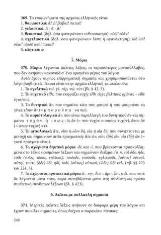248
369. Τα επιφωνήματα της αρχαίας ελληνικής είναι:
1. θαυμαστικά: ἆ! ὤ! βαβαί! παπαῖ!
2. γελαστικά: ἅ - ἅ - ἅ!
3. θειαστικά (δηλ. όσα φανερώνουν ενθουσιασμό): εὐοῖ! εὐάν!
4. σχετλιαστικά (δηλ. όσα φανερώνουν λύπη ή αγανάκτηση): ἰώ! ἰού!
οὐαί! οἴμοι! φεῦ! παπαῖ!
5. κλητικό: ὦ.
5. Μόρια
370. Μόρια λέγονται άκλιτες λέξεις, οι περισσότερες μονοσύλλαβες,
που δεν ανήκουν κανονικά σ’ ένα ορισμένο μέρος του λόγου.
Αυτά έχουν κυρίως επιρρηματική σημασία και χρησιμοποιούνται στο
λόγο βοηθητικά. Τέτοια είναι στην αρχαία ελληνική τα ακόλουθα:
1. Τα εγκλιτικά τοί, γέ, πέρ, πώ, νὺν (βλ. § 42, 5).
2. Το ευχετικό εἴθε, που εκφράζει ευχή: εἴθε εἶχες βελτίους φρένας – εἴθε
ὑγιαίνοις.
3. Το δυνητικό ἄν, που σημαίνει κάτι που μπορεί ή που μπορούσε να
γίνει: εἶπον ἂν (= μ π ο ρ ο ύ σ α να πω).
4. Το αοριστολογικό ἄν, που είναι παραλλαγή του δυνητικού ἂν και ση-
μαίνει τ υ χ ό ν ή ί σ ω ς : ὃς ἂν (= που τυχόν, ο οποίος τυχόν), ὅπου ἂν
(= όπου τυχόν) κτλ.
5. Τα αιτιολογικά ἅτε, οἷον ή οἷον δή, οἷα ή οἷα δή, που συνάπτονται με
μετοχή και σημαίνουν αιτία πραγματική: ἅτε ὤν, οἷον (δὴ) ὤν, οἷα (δὴ) ὢν (=
γιατί πράγματι είναι).
6. Τα αχώριστα δηκτικά μόρια -δε και -ί, που βρίσκονται προσκολλη-
μένα στο τέλος ορισμένων λέξεων και σημαίνουν δείξιμο: (ὁ, ἡ, τὸ) ὅδε, ἥδε,
τόδε (τοῖος, τόσος, τηλίκος), τοιόσδε, τοσόσδε, τηλικόσδε, (οὗτος) οὑτοσί,
αὑτηί, τουτί, (ὅδε) ὁδί, ἡδί, τοδί, (οὕτως) οὑτωσί, (ὧδε) ὡδὶ κτλ. (πβ. §§ 223
και 224, 3).
7. Τα αχώριστα προτακτικά μόρια ἀ-, νη-, δυσ-, ἀρι-, ζα-, κτλ. που ποτέ
δε λέγονται μόνα τους, παρά συνηθίζονται μόνο στη σύνθεση ως πρώτα
συνθετικά σύνθετων λέξεων (βλ. § 423).
6. Άκλιτα με πολλαπλή σημασία
371. Μερικές άκλιτες λέξεις ανήκουν σε διάφορα μέρη του λόγου και
έχουν ποικίλες σημασίες, όπως δείχνει ο παρακάτω πίνακας:
22-0012.indd 248 2/19/14 5:36 PM
 