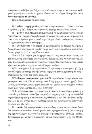 24
ευκολύνουν το διάβασμα, δείχνοντας πού και πόσο πρέπει να σταματά κάθε
φορά η φωνή μας και πώς να χρωματίζεται κατά το νόημα. Τα σημάδια αυτά
λέγονται σημεία της στίξης.
Τέτοια σημεία είναι τα ακόλουθα:
1) Η τελεία στιγμή ή απλώς τελεία (.)· σημειώνεται εκεί όπου τελειώνει
π ε ρ ί ο δ ο ς, δηλ. τμήμα του λόγου που περιέχει ένα ακέραιο νόημα.
2) Η μέση ή άνω στιγμή ή επάνω τελεία (·)· χρησιμεύει για να δείξομε
ότι πρέπει να γίνει μικρότερη διακοπή απ’ ό,τι με την τελεία και σημειώνεται
στο τέλος τμήματος μιας περιόδου με νόημα κάπως ανεξάρτητο, που συ-
μπληρώνεται με το επόμενο τμήμα.
3) Η υποδιαστολή ή το κόμμα (,)· χρησιμεύει για να δείξομε πολύ μικρή
διακοπή, εκεί όπου λογικά χωρίζονται μεταξύ τους οι προτάσεις μιας περιό-
δου ή ορισμένες λέξεις στην ίδια πρόταση.
Π α ρ ά δ ε ι γ μ α για τη χρήση της τελείας, της επάνω τελείας και
του κόμματος: Μηδέποτε μηδὲν αἰσχρὸν ποιήσας ἔλπιζε λήσειν· καὶ γάρ, ἂν
τοὺς ἄλλους λάθῃς, σεαυτῷ συνειδήσεις. Τοὺς μὲν θεοὺς φοβοῦ, τοὺς δὲ γονεῖς
τίμα, τοὺς δὲ φίλους αἰσχύνου, τοῖς δὲ νόμοις πείθου.
4) Το ερωτηματικό (;)· σημειώνεται ύστερ’ από μια ερωτηματική λέξη ή
στο τέλος μιας φράσης, όταν με αυτήν εκφέρεται ευθεία ερώτηση: τί; πῶς; -
Ὁ Πατήρ σε ἄρχοντα τοῦ οἴκου κατέλιπε;
5) Το θαυμαστικό ή επιφωνηματικό (!)· σημειώνεται ύστερ’ από τα επι-
φωνήματα και από κάθε επιφωνηματική λέξη ή φράση που εκφράζει θαυ-
μασμό, αναφώνηση, χαρά, φόβο, έκπληξη και γενικά κάποιο ψυχικό πάθος:
οἴμοι! φεῦ! Ἡράκλεις! Ὡς καλός μοι ὁ πάππος!
6) Τα αποσιωπητικά (…)· φανερώνουν διακοπή του λόγου ή σκόπιμη
αποσιώπηση λέξεων από φόβο, εντροπή, περιφρόνηση κτλ., ή για να δοθεί
περισσότερη έμφαση σ’ εκείνο που παραλείπεται: Καὶ ἐὰν μὲν ἑκὼν πείθη-
ται…, εἰ δὲ μή, ὥσπερ ξύλον διαστρεφόμενον καὶ καμπτόμενον εὐθύνουσιν
ἀπειλαῖς καὶ πληγαῖς.
7) Η παύλα (–)· φανερώνει διακοπή του λόγου μετά την οποία ακολου-
θεί κάποιο επιπρόσθετο συμπλήρωμα των προηγουμένων ή μια απότομη
στροφή του λόγου: Ἐλέγετο δὲ ὁ στόλος (= η εκστρατεία) εἶναι εἰς Πισίδας.
Ἐστρατεύετο μὲν δὴ (ενν. ὁ Ξενοφῶν) οὕτως ἐξαπατηθείς – οὐχ ὑπὸ Προξέ-
νου.
22-0012.indd 24 2/19/14 5:36 PM
 