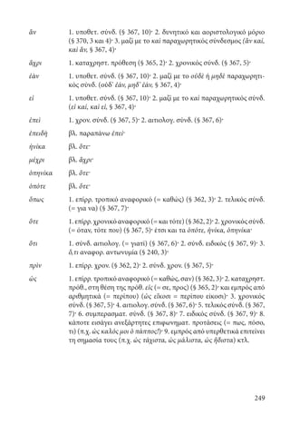 249
ἂν 1. υποθετ. σύνδ. (§ 367, 10)· 2. δυνητικό και αοριστολογικό μόριο
(§ 370, 3 και 4)· 3. μαζί με το καὶ παραχωρητικός σύνδεσμος (ἂν καί,
καὶ ἄν, § 367, 4)·
ἄχρι 1. καταχρηστ. πρόθεση (§ 365, 2)· 2. χρονικός σύνδ. (§ 367, 5)·
ἐὰν 1. υποθετ. σύνδ. (§ 367, 10)· 2. μαζί με το οὐδὲ ή μηδὲ παραχωρητι-
κός σύνδ. (οὐδ’ ἐάν, μηδ’ ἐάν, § 367, 4)·
εἰ 1. υποθετ. σύνδ. (§ 367, 10)· 2. μαζί με το καὶ παραχωρητικός σύνδ.
(εἰ καί, καὶ εἰ, § 367, 4)·
ἐπεὶ 1. χρον. σύνδ. (§ 367, 5)· 2. αιτιολογ. σύνδ. (§ 367, 6)·
ἐπειδὴ βλ. παραπάνω ἐπεί·
ἡνίκα βλ. ὅτε·
μέχρι βλ. ἄχρι·
ὁπηνίκα βλ. ὅτε·
ὁπότε βλ. ὅτε·
ὅπως 1. επίρρ. τροπικό αναφορικό (= καθώς) (§ 362, 3)· 2. τελικός σύνδ.
(= για να) (§ 367, 7)·
ὅτε 1.επίρρ.χρονικόαναφορικό(=καιτότε)(§362,2)·2.χρονικόςσύνδ.
(= όταν, τότε που) (§ 367, 5)· έτσι και τα ὁπότε, ἡνίκα, ὁπηνίκα·
ὅτι 1. σύνδ. αιτιολογ. (= γιατί) (§ 367, 6)· 2. σύνδ. ειδικός (§ 367, 9)· 3.
ὅ,τι αναφορ. αντωνυμία (§ 240, 3)·
πρὶν 1. επίρρ. χρον. (§ 362, 2)· 2. σύνδ. χρον. (§ 367, 5)·
ὡς 1. επίρρ. τροπικό αναφορικό (= καθώς, σαν) (§ 362, 3)· 2. καταχρηστ.
πρόθ., στη θέση της πρόθ. εἰς (= σε, προς) (§ 365, 2)· και εμπρός από
αριθμητικά (= περίπου) (ὡς εἴκοσι = περίπου είκοσι)· 3. χρονικός
σύνδ. (§ 367, 5)· 4. αιτιολογ. σύνδ. (§ 367, 6)· 5. τελικός σύνδ. (§ 367,
7)· 6. συμπερασματ. σύνδ. (§ 367, 8)· 7. ειδικός σύνδ. (§ 367, 9)· 8.
κάποτε εισάγει ανεξάρτητες επιφωνηματ. προτάσεις (= πως, πόσο,
τι) (π.χ. ὡς καλός μοι ὁ πάππος!)· 9. εμπρός από υπερθετικά επιτείνει
τη σημασία τους (π.χ. ὡς τάχιστα, ὡς μάλιστα, ὡς ἥδιστα) κτλ.
22-0012.indd 249 2/19/14 5:36 PM
 