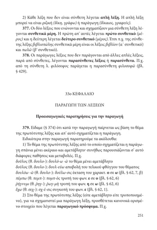 251
2) Κάθε λέξη που δεν είναι σύνθετη λέγεται απλή λέξη. Η απλή λέξη
μπορεί να είναι ριζική (δίκη, γράφω) ή παράγωγη (δίκαιος, γραφεύς).
377. Οι δύο λέξεις που ενώνονται και σχηματίζουν μια σύνθετη λέξη λέ-
γονται συνθετικά μέρη. Η πρώτη απ’ αυτές λέγεται πρώτο συνθετικό (μέ-
ρος) και η δεύτερη λέγεται δεύτερο συνθετικό (μέρος). Έτσι π.χ. της σύνθε-
της λέξης βιβλιοπώλης συνθετικά μέρη είναι οι λέξεις βιβλίον (α΄ συνθετικό)
και πωλῶ (βʹ συνθετικό).
378. Οι παράγωγες λέξεις που δεν παράγονται από άλλες απλές λέξεις,
παρά από σύνθετες, λέγονται παρασύνθετες λέξεις ή παρασύνθετα. Π.χ.
από τη σύνθετη λ. φιλόσοφος παράγεται η παρασύνθετη φιλοσοφῶ (βλ.
§ 429).
33ο ΚΕΦΑΛΑΙΟ
ΠΑΡΑΓΩΓΗ ΤΩΝ ΛΕΞΕΩΝ
Προεισαγωγικές παρατηρήσεις για την παραγωγή
379. Είδαμε (§ 374) ότι κατά την παραγωγή παίρνεται ως βάση το θέμα
της πρωτότυπης λέξης και απ’ αυτό σχηματίζεται η παράγωγη.
Ειδικότερα στην παραγωγή παρατηρούμε τα ακόλουθα:
1) Το θέμα της πρωτότυπης λέξης από το οποίο σχηματίζεται η παράγω-
γη σπάνια μένει ακέραιο και αμετάβλητο· συνήθως παρουσιάζονται σ’ αυτό
διάφορες παθήσεις και μεταβολές. Π.χ.
δοῦλος (θ. δουλο-): δουλό-ω -ῶ το θέμα μένει αμετάβλητο
δοῦλος (θ. δουλο-): δουλ-εύω αποβολή του τελικού φθόγγου του θέματος
δουλόω -ῶ (θ. δουλο-): δούλω-σις έκταση του χαρακτ. ο σε ω (βλ. § 62, 7, β)
πέμπω (θ. πεμπ-): πομπ-ὸς τροπή του φων. ε σε ο (βλ. § 62, 6)
ῥήγνυμι (θ. ῥηγ-): ῥωγ-μὴ τροπή του φων. η σε ω (βλ. § 62, 6)
ἔχω (θ. σεχ-): σχ-έ-σις συγκοπή του φων. ε (βλ. § 62, 1).
2) Στο θέμα της πρωτότυπης λέξης (είτε αμετάβλητο είτε τροποποιημέ-
νο), για να σχηματιστεί μια παράγωγη λέξη, προσθέτεται κανονικά ορισμέ-
νο στοιχείο που λέγεται παραγωγικό πρόσφυμα. Π.χ.
22-0012.indd 251 2/19/14 5:36 PM
 