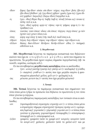 257
-ίδιον ξίφος: ξιφ-ίδιον· οἰκία: οἰκ-ίδιον· τεῖχος: τειχ-ίδιον· βοῦς (βο-ός):
(βο-ίδιον) βοΐδιον· γῆ: (γη-ίδιον) γῄδιον· γραῦς (γρα-ός): (γρα-ίδι-
ον) γρᾴδιον· λαγω(ός): (λαγω-ίδιον) λαγῴδιον κ.ά.
-ὶς (γεν. -ίδος) θύρα: θυρ-ίς· λαβή: λαβ-ίς· πίναξ (πίνακ-ος): πινακ-ίς·
πύλη: πυλ-ὶς κ.ά.
(γεν. -ῖδος) κρήνη: κρην-ίς· νῆσος: νησ-ίς· ψῆφος: ψηφ-ὶς (= πε-
τραδάκι) κ.ά.
-ίσκος νεανίας: νεαν-ίσκος· οἶκος: οἰκ-ίσκος· πύργος: πυργ-ίσκος· χι-τών
(χιτῶν-ος): χιτων-ίσκος κ.ά.
-ίσκη κόρη: κορ-ίσκη· ἡ παῖς (τῆς παιδ-ός): παιδ-ίσκη κ.ά.
-ύδριον λόγος: λογ-ύδριον· νέφος: νεφ-ύδριον· νῆσος: νησ-ύδριον κ.ά.
-ύλλιον δάσος: δασ-ύλλιον· δένδρον: δενδρ-ύλλιον· εἶδος (= ποίημα):
εἰδύλλιον κ.ά.
2. Μεγεθυντικά
385. Μεγεθυντικά λέγονται τα παράγωγα ουσιαστικά που δηλώνουν
εκείνον που έχει σε υ π ε ρ β ο λ ι κ ό μ έ γ ε θ ο ς αυτό που σημαίνει το
πρωτότυπο. Τα μεγεθυντικά έχουν κυρίως σημασία περιγελαστική (πβ. τα
νεοελλ. κεφάλας, κοιλαράς κτλ.).
Οι πιο συνηθισμένες μεγεθυντικές καταλήξεις είναι οι ακόλουθες:
-ων (γεν. -ωνος) γαστὴρ (γαστρ-ός): γάστρ-ων (= κοιλαράς)· ἡ γνάθος
(= σιαγόνι): γνάθ-ων (= αυτός που έχει μεγάλο σαγόνι ή φου-
σκωμένα μάγουλα)· χεῖλος: χείλ-ων (= χειλαράς) κ.ά.
-ίας μέτωπο: μετωπ-ίας (= αυτός που έχει μεγάλο μέτωπο)·
3. Τοπικά
386. Τοπικά λέγονται τα παράγωγα ουσιαστικά που σημαίνουν τον
τόπο όπου μένει ή δρα το πρόσωπο που δηλώνει το πρωτότυπο ή τον τόπο
όπου γίνεται η ενέργεια.
Οι πιο συνηθισμένες παραγωγικές καταλήξεις των τοπικών είναι οι ακό-
λουθες:
-ιον (προπαροξύτονα) στρατηγός: στρατήγ-ιον (= ο τόπος όπου μένει
ο στρατηγός· σήμερα: στρατηγεῖο)· ἔμπορος: ἐμπόρ-ιον (= εμπορι-
κός λιμένας)· γυμνασία (= γύμναση): γυμνάσ-ιον (= ο τόπος όπου
γινόταν η γύμναση, γυμναστήριο)· ἱπποφορβὸς (= ιπποτρόφος):
ἱπποφόρβ-ιον (= ιπποτροφείο) κ.ά.
-(ε)ῖον γραφεύς: γραφεῖον (από το γραφέ-ιον)· κουρεύς: κουρεῖον (από
το κουρέ-ιον)· χαλκεύς: χαλκεῖον (από το χαλκέ-ιον)· και με
22-0012.indd 257 2/19/14 5:36 PM
 