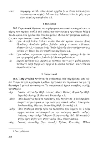 258
-εῖον παραγωγ. κατάλ. -εῖον: ἀρχαί: ἀρχεῖον (= ο τόπος όπου συγκε-
ντρώνονταν οι αρχές)· διδάσκαλος: διδασκαλ-εῖον· ἰατρός: ἰατρ-
εῖον· κάπηλος: καπηλ-εῖον κ.ά.
4. Περιεκτικά
387. Περιεκτικά λέγονται τα παράγωγα ουσιαστικά που σημαίνουν το
μέρος που περιέχει πολλά από εκείνα που φανερώνει η πρωτότυπη λέξη ή
πολλά όμοια που βρίσκονται στο ίδιο μέρος. Οι πιο συνηθισμένες καταλή-
ξεις των περιεκτικών είναι οι ακόλουθες:
-ὼν (γεν. -ῶνος) ἄνθος: ἀνθ-ών· ἐλαία: ἐλαι-ών· κρίνον: κριν-ών· ὄρνις
(ὄρνιθ-ος): ὀρνιθ-ών· ῥόδον: ῥοδ-ών· πεύκη: πευκ-ών· πλάτανος:
πλαταν-ὼν κ.ά. · έτσι και: ἀνὴρ (ἀνδρ-ός): ἀνδρ-ών· γυνή (γυναικ-ός):
γυναικ-ών· ξένος: ξεν-ών· παρθένος: παρθενὼν κ.ά.
-εὼν (γεν. -εῶνος) περιστερά: περιστερ-εών· πρόμαχος: προμαχ-εὼν (μετα-
γεν. προμαχών)· ῥόδον: ῥοδ-εὼν (αλλά και ῥοδ-ών) κ.ά.
-ιὰ μύρμηξ (μύρμηκ-ος): μυρμηκ-ιά· νεοττός: νεοττ-ιὰ (= φωλιά μικρών
πουλιών)· σφὴξ (σφηκ-ός): σφηκ-ιὰ (= φωλιά σφηκών) κ.ά.· έτσι και
στρατός: στρατ-ιά.
5. Πατρωνυμικά
388. Πατρωνυμικά λέγονται τα ουσιαστικά που παράγονται από κύ-
ριο όνομα πατέρα ή μητέρας ή άλλου προγόνου και σημαίνουν το γιο, τη
θυγατέρα ή γενικά τον απόγονο. Τα πατρωνυμικά έχουν συνήθως τις εξής
καταλήξεις:
-δης	Αἰνείας: Αἰνειά-δης (θηλ. Αἰνειὰς -άδος)· Βορέας: Βορεά-δης (θηλ.
Βορε-άς)· Βούτης (θ. Βουτα-): Βουτά-δης κ.ά.
-άδης	(από αναλογία προς τα παραπάνω που λήγουν σε -ά-δης σχηματί-
στηκαν πατρωνυμικά με την παραγωγ. κατάλ. -άδης): Ἀσκληπιός:
Ἀσκληπι-άδης, Θέστιος: Θεστι-άδης (θηλ. Θε-στιάς) κ.ά.
-ιάδης	(από αναλογία επίσης προς τα παραπάνω που λήγουν σε -ι-άδης
σχηματίστηκαν πατρωνυμικά με την παραγωγ. κατάλ. -ιάδης):
Λαέρτης: Λαερτ-ιάδης· Τελαμών: Τελαμων-ιάδης (θηλ. Τελαμωνιάς)·
Φέρης (γεν. Φέρητ-ος): Φερητ-ιάδης (θηλ. Φερητιάς) κ.ά.
-ίδης	Δαναός: Δανα-ΐδης (θηλ. Δαναΐς)· Κρόνος: Κρον-ίδης1· Πέλοψ
1. Δεν έχει θηλυκό.
22-0012.indd 258 2/19/14 5:36 PM
 