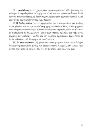 25
8) Η παρένθεση ((…))· χρησιμεύει για να περικλείσει λέξη ή φράση που
επεξηγεί ή συμπληρώνει τα λεγόμενα, αλλά και που μπορεί να λείπει: Ἐν δὲ
τούτοις τοῖς νομοθέταις μὴ θῆσθε νόμον μηδένα (εἰσὶ γὰρ ὑμῖν ἱκανοί), ἀλλὰ
τοὺς εἰς τὸ παρὸν βλάπτοντας ὑμᾶς λύσατε.
9) Η διπλή παύλα (–…–)· χρησιμεύει για ν’ απομονώνει μια φράση,
όπως γίνεται και με την παρένθεση· χρησιμοποιείται ιδίως, όταν η φράση
που απομονώνεται δεν έχει τόσο δευτερεύουσα σημασία, ώστε να κλειστεί
σε παρένθεση: Ὁ δὲ Πρόξενος – ἔτυχε γὰρ ὕστερος προσιὼν καὶ τάξις αὐτῷ
ἑπομένη τῶν ὁπλιτῶν – εὐθὺς οὖν εἰς τὸ μέσον ἀμφοτέρων ἄγων ἔθετο τὰ
ὅπλα καὶ ἐδεῖτο τοῦ Κλεάρχου μὴ ποιεῖν ταῦτα.
10) Τα εισαγωγικά («...»), μέσα στα οποία μνημονεύονται κατά λέξη οι
λόγοι ενός προσώπου: Εὐθὺς οὐκ ἠνέσχετο (ενν. ὁ Κῦρος), ἀλλ’ εἰπὼν «Τὸν
ἄνδρα ὁρῶ» ἵετο ἐπ’ αὐτόν. «Τί οὖν», ἄν τις εἴποι, «ταῦτα λέγεις ἡμῖν;»
22-0012.indd 25 2/19/14 5:36 PM
 
