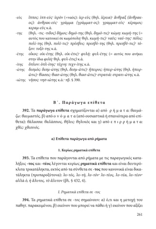 261
-εὺς	ἵππος: ἱππ-εύς· ἱερὸν (=ναός): ἱερ-εὺς (θηλ. ἱέρεια)· ἄνθραξ (ἄνθρακ-
ος): ἀνθρακ-εύς· γράμμα (γράμματ-ος): γραμματ-εύς· κέραμος:
κεραμ-εὺς κ.ά.
-της	(θηλ. -τις -τιδος) δῆμος: δημό-της (θηλ. δημό-τις)· κώμη: κωμή-της (=
αυτός που κατοικεί σε κωμόπολη· θηλ. κωμῆ-τις)· ναῦς: ναύ-της· πόλις:
πολί-της (θηλ. πολῖ-τις)· πρέσβυς: πρεσβύ-της (θηλ. πρεσβῦ-τις)· τό-
ξον: τοξό-της κ.ά.
-έτης	οἶκος: οἰκ-έτης (θηλ. οἰκ-έτις)· φυλή: φυλ-έτης (= αυτός που ανήκει
στην ίδια φυλή· θηλ. φυλ-έτις) κ.ά.
-ίτης	ὅπλον: ὁπλ-ίτης· τέχνη: τεχν-ίτης κ.ά.
-ώτης	δεσμός: δεσμ-ώτης (θηλ. δεσμ-ῶτις)· ἤπειρος: ἠπειρ-ώτης (θηλ. ἠπειρ-
ῶτις)· θίασος: θιασ-ώτης (θηλ. θιασ-ῶτις)· στρατιά: στρατι-ώτης κ.ά.
-ιώτης	 νῆσος: νησ-ιώτης κ.ά.· πβ. § 390.
Β΄. Παρ άγ ωγ α επί θ ετα
392. Τα παράγωγα επίθετα σχηματίζονται α) από ρ ή μ α τ α: θαυμά-
ζω: θαυμαστός, β) από ο ν ό μ α τ α (από ουσιαστικά ή σπανιότερα από επί-
θετα): θάλασσα: θαλάσσιος, θῆλυς: θηλυκὸς και γ) από ε π ι ρ ρ ή μ α τ α:
χθές: χθεσινός.
α) Επίθετα παράγωγα από ρήματα
1. Κυρίως ρηματικά επίθετα
393. Τα επίθετα που παράγονται από ρήματα με τις παραγωγικές κατα-
λήξεις -τος και -τέος λέγονται κυρίως ρηματικά επίθετα και είναι δευτερό-
κλιτα τρικατάληκτα, εκτός από τα σύνθετα σε -τος που κανονικά είναι δικα-
τάληκτα (προπαροξύτονα): λυ-τός, λυ-τή, λυ-τόν· λυ-τέος, λυ-τέα, λυ-τέον·
αλλά ὁ, ἡ ἄλυτος, τὸ ἄλυτον (βλ. § 432, 4).
I. Ρηματικά επίθετα σε -τος
394. Τα ρηματικά επίθετα σε -τος σημαίνουν: α) ό,τι και η μετοχή του
παθητ. παρακειμένου, β) εκείνον που μπορεί να πάθει ή γ) εκείνον που αξίζει
22-0012.indd 261 2/19/14 5:36 PM
 