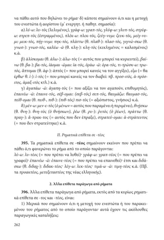 262
να πάθει αυτό που δηλώνει το ρήμα· δ) κάποτε σημαίνουν ό,τι και η μετοχή
του ενεστώτα ή αορίστου (μ’ ενεργητ. ή παθητ. σημασία):
α) λύ-ω: λυ-τὸς (λελυμένος), γράφ-ω: γραπ-τός, γλύφ-ω: γλυπ-τός, στρέφ-
ω: στρεπ-τὸς (ἐστραμμένος), πλέκ-ω: πλεκ-τός, ζεύγ-νυμι: ζευκ-τός, μείγ-νυ-
μι: μεικ-τός, πήγ-νυμι: πηκ-τός, πλάττω (θ. πλαθ-): πλασ-τός, γιγνώ-σκω (θ.
γνωσ-): γνωσ-τός, καλέω -ῶ (θ. κλη-): κλη-τὸς (κεκλημένος = καλεσμένος)
κ.ά.
β) ἁλίσκομαι (θ. ἁλω-): ἁλω-τὸς (= αυτός που μπορεί να κυριευτεί), βαί-
νω (θ. βα-): βα-τός, ἰάομαι -ῶμαι: ἰα-τός, ὁράω -ῶ: ὁρα-τός, τι-τρώσκ-ω: τρω-
τός, ἅπτομαι (θ. ἁφ-): ἁπτὸς (= που μπορεί κανείς να τον αγγίξει), εἶμι (= θα
έρθω· θ. ἰ-): ἰ-τὸς (= που μπορεί κανείς να τον διαβεί: πβ. προσ-ιτός, ἀ-πρόσ-
ιτος, ἁμαξ-ιτὸς κτλ.) κ.ά.
γ) ἀγαπάω -ῶ: ἀγαπη-τὸς (= που αξίζει να τον αγαπούν, επιθυμητός),
ἐπαινέω -ῶ: ἐπαινε-τός, σέβ-ομαι: (σεβ-τός) σεπ-τός, θαυμάζω: θαυμασ-τός,
πείθ-ομαι (θ. πειθ-, πιθ-): (πιθ-τός) πισ-τὸς (= αξιόπιστος, γνήσιος) κ.ά.
δ)μέν-ω:μεν-ε-τὸς(ὁμένων=αυτόςπουπαραμένειήπεριμένει),θνῄσκω
(θ. θνη-): θνη-τὸς (ὁ θνήσκων), ῥέω (θ. ρυ-): ῥυτὸς (ὁ ῥέων), πράττω (θ.
πραγ-): ἄ-πρακ-τος (= αυτός που δεν έπραξε), στρατεύ-ομαι: ἀ-στράτευτος
(= που δεν στρατεύτηκε) κ.ά.
II. Ρηματικά επίθετα σε -τέος
395. Τα ρηματικά επίθετα σε -τέος σημαίνουν εκείνον που πρέπει να
πάθει ό,τι φανερώνει το ρήμα από το οποίο παράγονται:
λύ-ω: λυ-τέος (= που πρέπει να λυθεί)· γράφ-ω: γραπ-τέος (= που πρέπει να
γραφεί)· ἐπαινέω -ῶ: ἐπαινε-τέος (= που πρέπει να επαινεθεί)· έτσι και διδά-
σκω (θ. διδαχ-): διδακ-τέος· λέγ-ω: λεκ-τέος· τιμά-ω -ῶ: τιμη-τέος κ.ά. (Πβ.
τα προακτέος, μετεξεταστέος της νέας ελληνικής).
2. Άλλα επίθετα παράγωγα από ρήματα
396. Άλλα επίθετα παράγωγα από ρήματα, εκτός από τα κυρίως ρηματι-
κά επίθετα σε -τος και -τέος, είναι:
1) Μερικά που σημαίνουν ό,τι η μετοχή του ενεστώτα ή του παρακει-
μένου του ρήματος από το οποίο παράγονται· αυτά έχουν τις ακόλουθες
παραγωγικές καταλήξεις:
22-0012.indd 262 2/19/14 5:36 PM
 