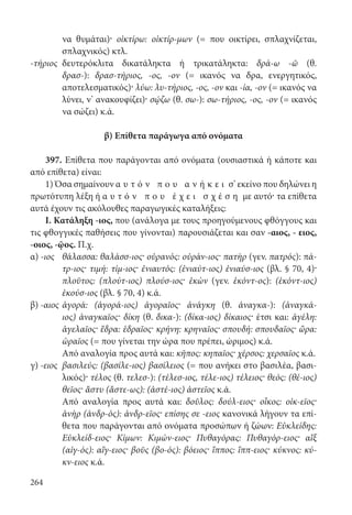 264
να θυμάται)· οἰκτίρω: οἰκτίρ-μων (= που οικτίρει, σπλαχνίζεται,
σπλαχνικός) κτλ.
-τήριος	δευτερόκλιτα δικατάληκτα ή τρικατάληκτα: δρά-ω -ῶ (θ.
δρασ-): δρασ-τήριος, -ος, -ον (= ικανός να δρα, ενεργητικός,
αποτελεσματικός)· λύω: λυ-τήριος, -ος, -ον και -ία, -ον (= ικανός να
λύνει, ν’ ανακουφίζει)· σῴζω (θ. σω-): σω-τήριος, -ος, -ον (= ικανός
να σώζει) κ.ά.
	
β) Επίθετα παράγωγα από ονόματα
397. Επίθετα που παράγονται από ονόματα (ουσιαστικά ή κάποτε και
από επίθετα) είναι:
1) Όσα σημαίνουν α υ τ ό ν π ο υ α ν ή κ ε ι σ’ εκείνο που δηλώνει η
πρωτότυπη λέξη ή α υ τ ό ν π ο υ έ χ ε ι σ χ έ σ η με αυτό· τα επίθετα
αυτά έχουν τις ακόλουθες παραγωγικές καταλήξεις:
I. Κατάληξη -ιος, που (ανάλογα με τους προηγούμενους φθόγγους και
τις φθογγικές παθήσεις που γίνονται) παρουσιάζεται και σαν -αιος, - ειος,
-οιος, -ῷος. Π.χ.
α) -ιος	θάλασσα: θαλάσσ-ιος· οὐρανός: οὐράν-ιος· πατὴρ (γεν. πατρός): πά-
τρ-ιος· τιμή: τίμ-ιος· ἐνιαυτός: (ἐνιαύτ-ιος) ἐνιαύσ-ιος (βλ. § 70, 4)·
πλοῦτος: (πλούτ-ιος) πλούσ-ιος· ἑκὼν (γεν. ἑκόντ-ος): (ἑκόντ-ιος)
ἑκούσ-ιος (βλ. § 70, 4) κ.ά.
β) -αιος	ἀγορά: (ἀγορά-ιος) ἀγοραῖος· ἀνάγκη (θ. ἀναγκα-): (ἀναγκά-
ιος) ἀναγκαῖος· δίκη (θ. δικα-): (δίκα-ιος) δίκαιος· έτσι και: ἀγέλη:
ἀγελαῖος· ἕδρα: ἑδραῖος· κρήνη: κρηναῖος· σπουδή: σπουδαῖος· ὥρα:
ὡραῖος (= που γίνεται την ώρα που πρέπει, ώριμος) κ.ά.
	Από αναλογία προς αυτά και: κῆπος: κηπαῖος· χέρσος: χερσαῖος κ.ά.
γ) -ειος	βασιλεύς: (βασίλε-ιος) βασίλειος (= που ανήκει στο βασιλέα, βασι-
λικός)· τέλος (θ. τελεσ-): (τέλεσ-ιος, τέλε-ιος) τέλειος· θεός: (θέ-ιος)
θεῖος· ἄστυ (ἄστε-ως): (ἀστέ-ιος) ἀστεῖος κ.ά.
	Από αναλογία προς αυτά και: δοῦλος: δούλ-ειος· οἶκος: οἰκ-εῖος·
ἀνὴρ (ἀνδρ-ός): ἀνδρ-εῖος· επίσης σε -ειος κανονικά λήγουν τα επί-
θετα που παράγονται από ονόματα προσώπων ή ζώων: Εὐκλείδης:
Εὐκλείδ-ειος· Κίμων: Κιμών-ειος· Πυθαγόρας: Πυθαγόρ-ειος· αἲξ
(αἰγ-ός): αἴγ-ειος· βοῦς (βο-ός): βόειος· ἵππος: ἵππ-ειος· κύκνος: κύ-
κν-ειος κ.ά.
22-0012.indd 264 2/19/14 5:36 PM
 