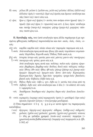 265
δ) -οιος	γέλως (θ. γελοσ-): (γελόσ-ιος, γελό-ιος) γελοῖος· ἄλλος: (ἀλλό-ιος)
ἀλλοῖος· ὁμὸς (= κοινός): (ὁμό-ιος) ὁμοῖος και ὅμοιος· ανάλογα και
πᾶς (παντ-ός): παντ-οῖος κ.ά.
ε) -ῷος	ἥρω-ς: (ἡρώ-ιος) ἡρῷος (= αυτός που ανήκει στον ήρωα)· ἠὼς (=
πρωί): (ἠώ-ιος) ἠῷος (= πρωινός) και αττ. ἡ ἕως: ἑῷος· ανάλογα
και: πατὴρ (πατρ-ός): πατρῷος· μήτηρ (μητρ-ός): μητρῷος· πάπ-
πος: παππ-ῷος κ.ά.
II. Κατάληξη -κός, που (από αναλογία προς άλλα παράγωγα ή με ορι-
σμένες φθογγικές παθήσεις) παρουσιάζεται και σαν -ακός, -ῐκός, -ῠκός, -ει-
κός:
α) -κὸς καρδία: καρδια-κός· οἰκία: οἰκια-κός· παροιμία: παροιμια-κός κ.ά.
-ακὸς Από αναλογία προς αυτά και: ἥλιος: ἡλι-ακός· συμπόσιον: συμποσι-
ακός· Κορίνθιος: Κορινθι-ακός· Ῥόδιος: Ῥοδι-ακὸς κ.ά.
β) -κὸς
-ι-κὸς
ἱστορία: ἱστορι-κός· μανία: μανι-κός· μάντις: μαντι-κός· πανήγυρις:
πανηγυρι-κός· φύσις: φυσι-κὸς κ.ά.
Από αναλογία προς αυτά και: πολίτης: πολιτ-ικός· εἰρήνη: εἰρην-
ικός· βάρβαρος: βαρβαρ-ικός· δοῦλος: δουλ-ικός· πόλεμος: πολεμ-
ικός· ἔθνος: ἐθν-ικός· ἦθος: ἠθ-ικός· ῥήτωρ (ῥήτορ-ος): ῥητορ-ικός·
ἡγεμὼν (ἡγεμόν-ος): ἡγεμον-ικός· ἄστυ: ἀστ-ικός· Κερκυραῖος:
Κερκυρα-ϊκός· Ἀχαιός: Ἀχα-ϊκός· τροχαῖος: τροχα-ϊκός· βασιλεύς:
βασιλ-ικός· Εὐβοεύς: Εὐβο-ϊκὸς κ.ά.
γ)  -κὸς
-υκὸς
θῆλυς: θηλυ-κός· Λίβυ-ς, γεν. Λίβυ-ος (= αυτός που είναι από τη
Λιβύη): Λιβυ-κός· από αναλογία και: ὁ ἃλς (= το αλάτι): ἁλ-υκὸς
(= αρμυρός) κ.ά.
-κὸς Ἀκαδήμεια: Ἀκαδημει-κός· Δαρεῖος: δαρει-κός· Δεκέλεια: Δεκελει-
κός·
δ) -εικὸς κεραμεύς: (κεραμε-ικὸς) κεραμεικός· ὀρεὺς (= μουλάρι): (ὀρε-ικός)
ὀρεικὸς (ὀρεικὸν ζεῦγος = ένα ζευγάρι μουλάρια).
2) Όσα σημαίνουν ύ λ η ή χ ρ ώ μ α· αυτά έχουν τις παραγωγικές
καταλήξεις:
(-εος)
-οῦς
ἄργυρος: (ἀργύρ-εος) ἀργυροῦς· σίδηρος: (σιδήρ-εος) σιδηροῦς·
χαλκός: (χάλκ-εος) χαλκοῦς· χρυσός: (χρύσ-εος) χρυσοῦς· κύανος
(= ύλη με γαλάζιο χρώμα): (κυάν-εος) κυανοῦς· πορφύρα (=
χρωστική ουσία βαθιά κόκκινη): (πορφύρ-εος) πορφυροῦς κ.ά. (βλ.
§ 162, α)·
{
{
{
22-0012.indd 265 3/5/15 1:44 PM
 