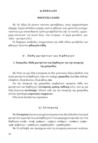 26
4ο ΚΕΦΑΛΑΙΟ
ΦΘΟΓΓΙΚΑ ΠΑΘΗ
51. Οι λέξεις δε μένουν πάντοτε αμετάβλητες, όπως σχηματίστηκαν
εξαρχής. Συχνά αλλάζουν μορφή, γιατί οι φθόγγοι τους χάνονται ή συγχω-
νεύονται ή με οποιονδήποτε τρόπο μεταβάλλονται (πβ. τα νεοελλ.: ημέρα -
μέρα, από αυτού - απ’ αυτού· λέγω - λέω· το έφερα - το ’φερα· φωνάξετε - φω-
νάξτε - φωνάχτε κτλ.).
Οι διάφορες αποβολές, συγχωνεύσεις και κάθε είδους μεταβολές των
φθόγγων λέγονται φθογγικά πάθη.
Αʹ. Πά θ η φ ων ηέ ν των κ αι δι φ θ όγ γ ων
1. Χασμωδία. Πάθη φωνηέντων και διφθόγγων για την αποφυγή
της χασμωδίας
52. Όταν σε μια λέξη ή ανάμεσα σε δύο γειτονικές λέξεις βρεθούν στη
σειρά φωνήεντα ή δίφθογγοι, λέμε ότι υπάρχει χασμωδία: ἀγαπάει, ὁ ἀνήρ,
ἐπὶ αὐτοῦ, ἔλεγε ἐκεῖνος, ἔλεγε οὗτος, ἀεί.
Για την αποφυγή της χασμωδίας συμβαίνουν ορισμένα πάθη των
φωνηέντων και διφθόγγων (συναίρεση, κράση, έκθλιψη κτλ.), που με μία
λέξη λέγονται συναλοιφή. Άλλοτε πάλι για την αποφυγή της χασμωδίας
γίνεται πρόσληψη ευφωνικών συμφώνων.
Όλα αυτά εξετάζονται παρακάτω.
α ) Συν αίρ ε σ η
53. Συναίρεση λέγεται η συγχώνευση μέσα στην ίδια λέξη δύο στη σειρά
φωνηέντων ή φωνήεντος και διφθόγγου σ’ ένα μακρόχρονο φωνήεν ή σ’ ένα
δίφθογγο: συκέα - συκῆ, τιμάομεν - τιμῶμεν, ποιέομεν - ποιοῦμεν, τιμάει -
τιμᾷ· προέλεγον - προύλεγον, προεθυμήθην - προυθυμήθην.
54. Η συλλαβή που προέρχεται από τη συναίρεση κανονικά τονίζεται,
22-0012.indd 26 2/19/14 5:36 PM
 