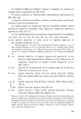 269
η΄) καθαρὸς (καθάρ-jω) καθαίρω· τέκμαρ (= τεκμήριο· γεν. τέκμαρ-ος):
(τεκμάρ-jομαι) τεκμαίρομαι κ.ά. (βλ. § 66)
θ΄) μάρτυς (μάρτυρ-ος): (μαρτύρ-jομαι, μαρτύρρομαι) μαρτύρομαι κ.ά.
(βλ. § 68, 4, β)
ι΄) ἄγγελος: (ἀγγέλ-jω) ἀγγέλλω· ναυτίλος: (ναυτίλ-jομαι) ναυτίλλομαι·
ποικίλος: (ποικίλ-jω) ποικίλλω κ.ά.
ια΄) κῆρυξ (κήρυκ-ος): (κηρύκ-jω) κηρύττω ή κηρύσσω· φύλαξ (-ακος):
(φυλάκ-jω) φυλάττω ή φυλάσσω· αἷμα (αἵματ-ος): (αἱμάτ-jω) αἱμάττω ή
αἱμάσσω κ.ά. (βλ. § 67, 2).
2) Από παραδείγματα όπως τα παραπάνω σχηματίστηκαν οι καταλήξεις:
-άω (-ιάω), -έω, -όω, -εύω, -ζω, -άζω, -ίζω, -νω, -ύνω, -αίνω, -αίρω κτλ.
α) -άω	 ἄριστον: ἀριστ-άω -ῶ· γόος: γο-άω -ῶ· σφρίγος: σφριγ-άω -ῶ·
-ιάω	 ἐρυθρός: ἐρυθρ-ιάω -ῶ κ.ά.
Μερικά ρήματα σε -άω και σε -ιάω, παράγωγα από ονόματα, σημαίνουν έ φ ε σ η
(δηλ. μεγάλη επιθυμία) ή π ά θ η σ η: θάνατος, θανατ-άω -ῶ (= επιθυμώ πολύ το θάνα-
το), στρατηγός: στρατηγ-ιάω -ῶ (= επιθυμώ πολύ να γίνω στρατηγός)· λίθος: λιθ-άω και
λιθ-ιάω -ῶ (= πάσχω από λιθίαση), ὀφθαλμός: ὀφθαλμ-ιάω -ῶ (= πάσχω από ὀφθαλμία)
κ.ά.
β΄) -έω	ἀπειλή: ἀπειλ-έω -ῶ· μάρτυς (μάρτυρ-ος): μαρτυρ-έω -ῶ κ.ά.
Έτσι και πολλά παρασύνθετα: εὐδαίμων (-ονος): εὐδαιμον-έω -ῶ·
εὐεργέτης: εὐεργετ-έω -ῶ· σώφρων (-ονος): σωφρον-έω -ῶ κ.ά.
Πβ. § 430, α.
γ΄) -όω	ῥίζα:ῥιζ-όω-ῶ·σκηνή:σκην-όω-ῶ·πλήρης:πληρ-όω-ῶ·ἐλάττων:
ἐλαττ-όω -ῶ· μείων: μει-όω -ῶ κ.ά.
δ΄) -εύω	ταμίας: ταμι-εύω· ἱκέτης: ἱκετ-εύω· ἀγορά: ἀγορ-εύω· δοῦλος:
δουλ-εύω· κόλαξ (κόλακ-ος): κολακ-εύω· παῖς (παιδ-ός): παιδεύω
κ.ά.
ε΄) -ζω	ἀγορά: ἀγορά-ζω· δίκη (θ. δικα-): δικά-ζω· δόξα: δοξά-ζω (πβ. §
292, 3)
-άζω	 ἄτιμος: ἀτιμ-άζω· ἥσυχος: ἡσυχ-άζω κ.ά.
ς΄) -ίζω	ἁγνός: ἁγν-ίζω· ὁ ὅρος: ὁρ-ίζω· φενάκη: φενακ-ίζω· ὕστερος:
ὑστερ-ίζω· ἁθρόος: (ἁθρο-ίζω) ἁθροίζω κ.ά.
Ρήματα σε -ιάζω ή -ίζω, παράγωγα από ονόματα εθνικά ή κύρια ή από ονόματα ζώων, ση-
μαίνουν συνήθως ότι το υποκείμενό τους μιμείται τα ήθη, τη γλώσσα κτλ. ή ακολουθεί τα
φρονήματα εκείνου που δηλώνει το πρωτότυπο όνομα: Βοιωτός: βοιωτ-ιάζω (= μιμούμαι
τα ήθη ή τη γλώσσα των Βοιωτών)· έτσι και: Ἕλλην: ἑλλην-ίζω· βάρβαρος: βαρβαρ-ίζω·
Μῆδος: μηδ-ίζω· Φίλιππος: φιλιππ-ίζω· πίθηκος: πιθηκ-ίζω κ.ά. (πβ. τα νεοελλ.: παπαγα-
λίζω = μιλώ σαν παπαγάλος κ.ά.).
{
22-0012.indd 269 2/19/14 5:36 PM
 