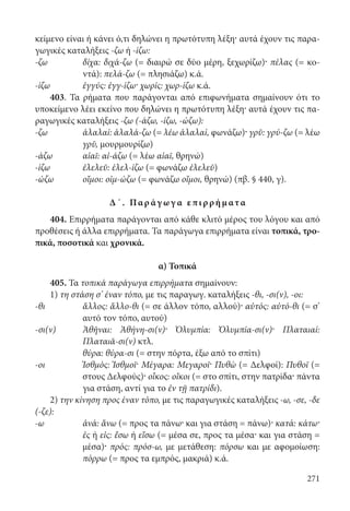 271
κείμενο είναι ή κάνει ό,τι δηλώνει η πρωτότυπη λέξη· αυτά έχουν τις παρα-
γωγικές καταλήξεις -ζω ή -ίζω:
-ζω	δίχα: διχά-ζω (= διαιρώ σε δύο μέρη, ξεχωρίζω)· πέλας (= κο-
ντά): πελά-ζω (= πλησιάζω) κ.ά.
-ίζω	 ἐγγύς: ἐγγ-ίζω· χωρίς: χωρ-ίζω κ.ά.
403. Τα ρήματα που παράγονται από επιφωνήματα σημαίνουν ότι το
υποκείμενο λέει εκείνο που δηλώνει η πρωτότυπη λέξη· αυτά έχουν τις πα-
ραγωγικές καταλήξεις -ζω (-άζω, -ίζω, -ώζω):
-ζω	ἀλαλαί: ἀλαλά-ζω (= λέω ἀλαλαί, φωνάζω)· γρῦ: γρύ-ζω (= λέω
γρῦ, μουρμουρίζω)
-άζω	 αἰαῖ: αἰ-άζω (= λέω αἰαῖ, θρηνώ)
-ίζω	 ἐλελεῦ: έλελ-ίζω (= φωνάζω ἐλελεῦ)
-ώζω	 οἴμοι: οἰμ-ώζω (= φωνάζω οἴμοι, θρηνώ) (πβ. § 440, γ).
Δ΄. Παρ άγ ωγ α επιρρήματα
404. Επιρρήματα παράγονται από κάθε κλιτό μέρος του λόγου και από
προθέσεις ή άλλα επιρρήματα. Τα παράγωγα επιρρήματα είναι τοπικά, τρο-
πικά, ποσοτικά και χρονικά.
α) Τοπικά
405. Τα τοπικά παράγωγα επιρρήματα σημαίνουν:
1) τη στάση σ’ έναν τόπο, με τις παραγωγ. καταλήξεις -θι, -σι(ν), -οι:
-θι	ἄλλος: ἄλλο-θι (= σε άλλον τόπο, αλλού)· αὐτός: αὐτό-θι (= σ’
αυτό τον τόπο, αυτού)
-σι(ν)	Ἀθῆναι: Ἀθήνη-σι(ν)· Ὀλυμπία: Ὀλυμπία-σι(ν)· Πλαταιαί:
Πλαταιᾶ-σι(ν) κτλ.
	 θύρα: θύρα-σι (= στην πόρτα, έξω από το σπίτι)
-οι	Ἰσθμός: Ἰσθμοῖ· Μέγαρα: Μεγαροῖ· Πυθὼ (= Δελφοί): Πυθοῖ (=
στους Δελφούς)· οἶκος: οἴκοι (= στο σπίτι, στην πατρίδα· πάντα
για στάση, αντί για το ἐν τῇ πατρίδι).
2) την κίνηση προς έναν τόπο, με τις παραγωγικές καταλήξεις -ω, -σε, -δε
(-ζε):
-ω	ἀνά: ἄνω (= προς τα πάνω· και για στάση = πάνω)· κατά: κάτω·
ἐς ή εἰς: ἔσω ή εἴσω (= μέσα σε, προς τα μέσα· και για στάση =
μέσα)· πρός: πρόσ-ω, με μετάθεση: πόρσω και με αφομοίωση:
πόρρω (= προς τα εμπρός, μακριά) κ.ά.
22-0012.indd 271 2/19/14 5:36 PM
 