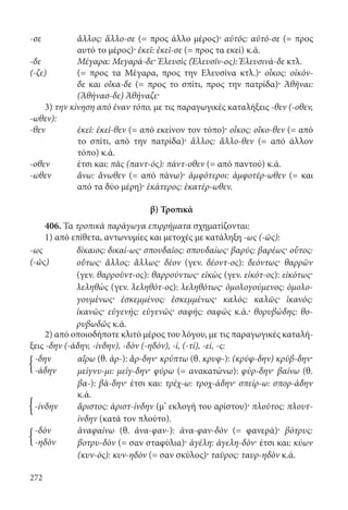 272
-σε	ἄλλος: ἄλλο-σε (= προς άλλο μέρος)· αὐτός: αὐτό-σε (= προς
αυτό το μέρος)· ἐκεῖ: ἐκεῖ-σε (= προς τα εκεί) κ.ά.
-δε	 Μέγαρα: Μεγαρά-δε· Ἐλευσὶς (Ἐλευσῖν-ος): Ἐλευσινά-δε κτλ.
(-ζε)	(= προς τα Μέγαρα, προς την Ελευσίνα κτλ.)· οἶκος: οἰκόν-
δε και οἴκα-δε (= προς το σπίτι, προς την πατρίδα)· Ἀθῆναι:
(Ἀθήνασ-δε) Ἀθήναζε·
3) την κίνηση από έναν τόπο, με τις παραγωγικές καταλήξεις -θεν (-οθεν,
-ωθεν):
-θεν	ἐκεῖ: ἐκεῖ-θεν (= από εκείνον τον τόπο)· οἶκος: οἴκο-θεν (= από
το σπίτι, από την πατρίδα)· ἄλλος: ἄλλο-θεν (= από άλλον
τόπο) κ.ά.
-οθεν	 έτσι και: πᾶς (παντ-ός): πάντ-οθεν (= από παντού) κ.ά.
-ωθεν	ἄνω: ἄνωθεν (= από πάνω)· ἀμφότεροι: ἀμφοτέρ-ωθεν (= και
από τα δύο μέρη)· ἑκάτερος: ἑκατέρ-ωθεν.
β) Τροπικά
406. Τα τροπικά παράγωγα επιρρήματα σχηματίζονται:
1) από επίθετα, αντωνυμίες και μετοχές με κατάληξη -ως (-ῶς):
-ως δίκαιος: δικαί-ως· σπουδαῖος: σπουδαίως· βαρύς: βαρέως· οὗτος:
οὕτως· ἄλλος: ἄλλως· δέον (γεν. δέοντ-ος): δεόντως· θαρρῶν
(γεν. θαρροῦντ-ος): θαρρούντως· εἰκὼς (γεν. εἰκότ-ος): εἰκότως·
λεληθὼς (γεν. λεληθότ-ος): λεληθότως· ὁμολογούμενος: ὁμολο­
γουμένως· ἐσκεμμένος: ἐσκεμμένως· καλός: καλῶς· ἱκανός:
ἱκανῶς· εὐγενής: εὐγενῶς· σαφής: σαφῶς κ.ά.· θορυβώδης: θο­
ρυβωδῶς κ.ά.
(-ῶς)
2) από οποιοδήποτε κλιτό μέρος του λόγου, με τις παραγωγικές καταλή-
ξεις -δην (-άδην, -ίνδην), -δὸν (-ηδόν), -ί, (-τί), -εί, -ς:
-δην αἴρω (θ. ἀρ-): ἄρ-δην· κρύπτω (θ. κρυφ-): (κρύφ-δην) κρύβ-δην·
μείγνυ-μι: μείγ-δην· φύρω (= ανακατώνω): φύρ-δην· βαίνω (θ.
βα-): βά-δην· έτσι και: τρέχ-ω: τροχ-άδην· σπείρ-ω: σπορ-άδην
κ.ά.
-άδην
-ίνδην ἄριστος: ἀριστ-ίνδην (μ’ εκλογή του αρίστου)· πλοῦτος: πλουτ-
ίνδην (κατά τον πλούτο).
-δὸν ἀναφαίνω (θ. ἀνα-φαν-): ἀνα-φαν-δὸν (= φανερά)· βότρυς:
βοτρυ-δὸν (= σαν σταφύλια)· ἀγέλη: ἀγελη-δόν· έτσι και: κύων
(κυν-ός): κυν-ηδὸν (= σαν σκύλος)· ταῦρος: ταυρ-ηδὸν κ.ά.
-ηδὸν
{
{
{
22-0012.indd 272 2/19/14 5:36 PM
 