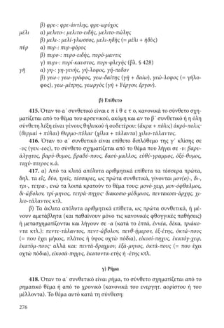 276
	β) φρε-: φρε-άντλης, φρε-ωρύχος
μέλι	α) μελιτο-: μελιτο-ειδής, μελιτο-πώλης
	β) μελι-: μελί-γλωσσος, μελι-ηδὴς (= μέλι + ἡδὺς)
πῦρ	α) πυρ-: πυρ-φόρος
	β) πυρο-: πυρο-ειδής, πυρό-μαντις
	γ) πυρι-: πυρί-καυστος, πυρι-φλεγής (βλ. § 428)
γῆ	α) γη-: γη-γενής, γή-λοφος, γή-πεδον
	β) γεω-: γεω-γράφος, γεω-δαίτης (γῆ + δαίω), γεώ-λοφος (= γήλο-
φος), γεω-μέτρης, γεωργὸς (γῆ + Fέργον, ἔργον).
β) Επίθετο
415. Όταν το α΄ συνθετικό είναι ε π ί θ ε τ ο, κανονικά το σύνθετο σχη-
ματίζεται από το θέμα του αρσενικού, ακόμη και αν το β΄ συνθετικό ή η όλη
σύνθετη λέξη είναι γένους θηλυκού ή ουδετέρου: (ἄκρα + πόλις) ἀκρό-πολις·
(θερμαὶ + πύλαι) Θερμο-πύλαι· (χίλια + τάλαντα) χιλιο-τάλαντος.
416. Όταν το α΄ συνθετικό είναι επίθετο διπλόθεμο της γ΄ κλίσης σε
-υς (γεν.-εος), το σύνθετο σχηματίζεται από το θέμα που λήγει σε -υ: βαρυ-
άλγητος, βαρύ-θυμος, βραδύ-πους, δασύ-μαλλος, εὐθύ-γραμμος, ὀξύ-θυμος,
ταχύ-πτερος κ.ά.
417. α) Από τα κλιτά απόλυτα αριθμητικά επίθετα τα τέσσερα πρώτα,
δηλ. τα εἷς, δύο, τρεῖς, τέσσαρες, ως πρώτα συνθετικά, γίνονται μον(ο)-, δι-,
τρι-, τετρα-, ενώ τα λοιπά κρατούν το θέμα τους: μονό-χειρ, μον-όφθαλμος,
δι-ώβολον, τρί-μηνος, τετρά-πηχυς· διακοσιο-μέδιμνος, πεντακοσι-άρχης, χι-
λιο-τάλαντος κτλ.
β) Τα άκλιτα απόλυτα αριθμητικά επίθετα, ως πρώτα συνθετικά, ή μέ-
νουν αμετάβλητα (και παθαίνουν μόνο τις κανονικές φθογγικές παθήσεις)
ή μετασχηματίζονται και λήγουν σε -α (κατά το ἑπτά, ἐννέα, δέκα, τριάκο-
ντα κτλ.): πεντε-τάλαντος, πεντ-ώβολον, πενθ-ήμερον, ἑξ-έτης, ὀκτώ-πους
(= που έχει μήκος, πλάτος ή ύψος οχτώ πόδια), εἰκοσί-πηχυς, ἑκατόγ-χειρ,
ἑκατόμ-πους· αλλά και: πεντά-δραχμον, ἑξά-μηνος, ὀκτά-πους (= που έχει
οχτώ πόδια), εἰκοσά-πηχυς, ἑκατοντα-ετὴς ή -έτης κτλ.
γ) Ρήμα
418. Όταν το α΄ συνθετικό είναι ρήμα, το σύνθετο σχηματίζεται από το
ρηματικό θέμα ή από το χρονικό (κανονικά του ενεργητ. αορίστου ή του
μέλλοντα). Το θέμα αυτό κατά τη σύνθεση:
22-0012.indd 276 2/19/14 5:36 PM
 