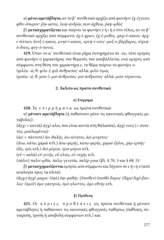 277
α) μένει αμετάβλητο, αν το β΄ συνθετικό αρχίζει από φωνήεν: ἐχ-έγγυον,
φθιν-όπωρον· ῥίψ-ασπις, λειψ-ανδρία, σεισ-άχθεια, ῥαψ-ῳδός·
β) μετασχηματίζεται και παίρνει το φωνήεν ε ή ι ή ο στο τέλος, αν το β΄
συνθετικό αρχίζει από σύμφωνο: ἐχ-έ-φρων, ἐχ-έ-μυθος, χαιρ-έ-κακος· ἀρχ-
ι-τέκτων, ἀνεξ-ί-κακος, μνησ-ί-κακος, κρυψ-ί-νους· μειξ-ο-βάρβαρος, στρεψ-
ό-δικος, φυγ-ό-πονος.
419. Όταν το α΄ συνθετικό είναι ρήμα συνηρημένο σε -έω, τότε εμπρός
από φωνήεν ο χαρακτήρας του θέματός του αποβάλλεται, ενώ εμπρός από
σύμφωνο, στη θέση του χαρακτήρα ε, το θέμα παίρνει το φωνήεν ο:
(φιλέω -ῶ, θ. φιλε-): φιλ-άνθρωπος· αλλά: φιλό-τιμος
(μισέω -ῶ, θ. μισε-): μισ-άνθρωπος· μισ-άνθρωπος· αλλά: μισο-τύραννος.
2. Άκλιτο ως πρώτο συνθετικό
α) Επίρρημα
420. Τα ε π ι ρ ρ ή μ α τ α ως πρώτα συνθετικά:
α) μένουν αμετάβλητα (ή παθαίνουν μόνο τις κανονικές φθογγικές με-
ταβολές):
(ἄγχι = κοντά) ἀγχί-αλος που είναι κοντά στη θάλασσα), ἀγχί-νους (= συνε-
τός, μυαλωμένος)·
(ἀεὶ = πάντοτε) ἀει-θαλής, ἀει-κίνητος, ἀεί-μνηστος·
(ἄνω, κάτω, χαμαὶ κτλ.) ἀνω-φερής, κατω-φερής, χαμαί-ζηλος, χαμ-ερπής·
(δίς, τρὶς κτλ.) δισ-μύριοι, τρισ-μύριοι κτλ.
(εὖ = καλά) εὐ-γενής, εὔ-ελπις, εὐ-τυχὴς κτλ.
(πάλιν) παλιν-ῳδία, παλιγ-γενεσία, παλίρ-ροια (βλ. § 70, 5 και § 68, 5)·
β) μετασχηματίζονται εμπρός από σύμφωνο και λήγουν σε ε ή ι ή ο (από
αναλογία προς τα κλιτά):
(ἄγχι) ἀγχέ-μαχος· (ὀψὲ) ὀψι-μαθής· (ὄπισθεν) ὀπισθό-δομος· (δίχα) διχό-βου-
λος· (ὁμοῦ) ὁμο-γάστριος, ὁμό-γλωττος, ὁμο-εθνὴς κτλ.
β) Πρόθεση
421. Οι κ ύ ρ ι ε ς π ρ ο θ έ σ ε ι ς ως πρώτα συνθετικά ή μένουν
αμετάβλητες ή παθαίνουν τις κανονικές φθογγικές παθήσεις (έκθλιψη, συ-
ναίρεση, τροπή ή αποβολή συμφώνων κτλ.) και:
22-0012.indd 277 2/19/14 5:36 PM
 