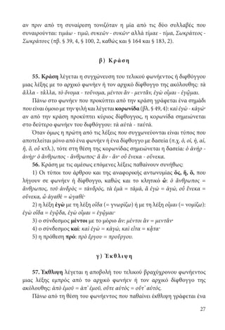27
αν πριν από τη συναίρεση τονιζόταν η μία από τις δύο συλλαβές που
συναιρούνται: τιμάω - τιμῶ, συκεῶν - συκῶν· αλλά τίμαε - τίμα, Σωκράτεος -
Σωκράτους (πβ. § 39, 4, § 100, 2, καθώς και § 164 και § 183, 2).
β) Κρ ά σ η
55. Κράση λέγεται η συγχώνευση του τελικού φωνήεντος ή διφθόγγου
μιας λέξης με το αρχικό φωνήεν ή τον αρχικό δίφθογγο της ακόλουθης: τὰ
ἄλλα - τἆλλα, τὸ ὄνομα - τοὔνομα, μέντοι ἂν - μεντἄν, ἐγὼ οἶμαι - ἐγᾦμαι.
Πάνω στο φωνήεν που προκύπτει από την κράση γράφεται ένα σημάδι
που είναι όμοιο με την ψιλή και λέγεται κορωνίδα (βλ. § 49, 4): καὶ ἐγὼ - κἀγώ·
αν από την κράση προκύπτει κύριος δίφθογγος, η κορωνίδα σημειώνεται
στο δεύτερο φωνήεν του διφθόγγου: τὰ αὐτὰ - ταὐτά.
Όταν όμως η πρώτη από τις λέξεις που συγχωνεύονται είναι τύπος που
αποτελείται μόνο από ένα φωνήεν ή ένα δίφθογγο με δασεία (π.χ. ὁ, οἱ, ἡ, αἱ,
ἥ, ὅ, οὗ κτλ.), τότε στη θέση της κορωνίδας σημειώνεται η δασεία: ὁ ἀνήρ -
ἁνήρ· ὁ ἄνθρωπος - ἅνθρωπος· ἅ ἄν - ἅν· οὗ ἕνεκα - οὕνεκα.
56. Κράση με τις αμέσως επόμενες λέξεις παθαίνουν συνήθως:
1) Οι τύποι του άρθρου και της αναφορικής αντωνυμίας ὅς, ἥ, ὅ, που
λήγουν σε φωνήεν ή δίφθογγο, καθώς και το κλητικό ὦ: ὁ ἄνθρωπος =
ἅνθρωπος, τοῦ ἀνδρὸς = τἀνδρός, τὰ ἐμὰ = τἀμά, ἅ ἐγὼ = ἁγώ, οὗ ἕνεκα =
οὕνεκα, ὦ ἀγαθὲ = ὠγαθέ·
2) η λέξη ἐγὼ με τη λέξη οἶδα (= γνωρίζω) ή με τη λέξη οἶμαι (= νομίζω):
ἐγὼ οἶδα = ἐγᾦδα, ἐγὼ οἶμαι = ἐγᾦμαι·
3) ο σύνδεσμος μέντοι με το μόριο ἄν: μέντοι ἂν = μεντἄν·
4) ο σύνδεσμος καί: καὶ ἐγὼ = κἀγώ, καὶ εἶτα = κᾆτα·
5) η πρόθεση πρό: πρὸ ἔργου = προὔργου.
γ ) Έκ θλι ψ η
57. Έκθλιψη λέγεται η αποβολή του τελικού βραχύχρονου φωνήεντος
μιας λέξης εμπρός από το αρχικό φωνήεν ή τον αρχικό δίφθογγο της
ακόλουθης: ἀπὸ ἐμοῦ = ἀπ’ ἐμοῦ, οὔτε αὐτὸς = οὔτ’ αὐτός.
Πάνω από τη θέση του φωνήεντος που παθαίνει έκθλιψη γράφεται ένα
22-0012.indd 27 2/19/14 5:36 PM
 