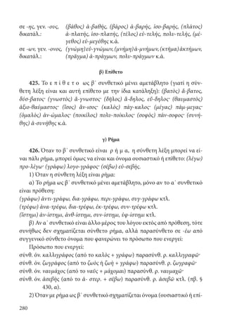 280
σε -ης, γεν. -ους,
δικατάλ.:
(βάθος) ἀ-βαθής, (βάρος) ἀ-βαρής, ἰσο-βαρής, (πλάτος)
ἀ-πλατής, ἰσο-πλατής, (τέλος) εὐ-τελής, πολυ-τελής, (μέ-
γεθος) εὐ-μεγέθης κ.ά.
σε -ων, γεν. -ονος,
δικατάλ.:
(γνώμη)εὐ-γνώμων,(μνήμη)ἀ-μνήμων,(κτῆμα)ἀκτήμων,
(πρᾶγμα) ἀ-πράγμων, πολυ-πράγμων κ.ά.
β) Επίθετο
425. Το ε π ί θ ε τ ο ως β΄ συνθετικό μένει αμετάβλητο (γιατί η σύν-
θετη λέξη είναι και αυτή επίθετο με την ίδια κατάληξη): (βατὸς) ἄ-βατος,
δύσ-βατος· (γνωστὸς) ἄ-γνωστος· (δῆλος) ἄ-δηλος, εὔ-δηλος· (θαυμαστὸς)
ἀξιο-θαύμαστος· (ἴσος) ἄν-ισος· (καλὸς) πάγ-καλος· (μέγας) πάμ-μεγας·
(ὁμαλὸς) ἀν-ώμαλος· (ποικίλος) πολυ-ποίκιλος· (σοφὸς) πάν-σοφος· (συνή-
θης) ἀ-συνήθης κ.ά.
γ) Ρήμα
426. Όταν το β΄ συνθετικό είναι ρ ή μ α, η σύνθετη λέξη μπορεί να εί-
ναι πάλι ρήμα, μπορεί όμως να είναι και όνομα ουσιαστικό ή επίθετο: (λέγω)
προ-λέγω· (γράφω) λογο-γράφος· (σέβω) εὐ-σεβής.
1) Όταν η σύνθετη λέξη είναι ρήμα:
α) Το ρήμα ως β΄ συνθετικό μένει αμετάβλητο, μόνο αν το α΄ συνθετικό
είναι πρόθεση:
(γράφω) ἀντι-γράφω, δια-γράφω, περι-γράφω, συγ-γράφω κτλ.
(τρέφω) ἀνα-τρέφω, δια-τρέφω, ἐκ-τρέφω, συν-τρέφω κτλ.
(ἵστημι) ἀν-ίστημι, ἀνθ-ίστημι, συν-ίστημι, ὑφ-ίστημι κτλ.
β) Αν α΄ συνθετικό είναι άλλο μέρος του λόγου εκτός από πρόθεση, τότε
συνήθως δεν σχηματίζεται σύνθετο ρήμα, αλλά παρασύνθετο σε -έω από
συγγενικό σύνθετο όνομα που φανερώνει το πρόσωπο που ενεργεί:
Πρόσωπο που ενεργεί:
σύνθ. όν. καλλιγράφος (από το καλὸς + γράφω) παρασύνθ. ρ. καλλιγραφῶ·
σύνθ. όν. ζωγράφος (από το ζωὸς ή ζωὴ + γράφω) παρασύνθ. ρ. ζωγραφῶ·
σύνθ. όν. ναυμάχος (από το ναῦς + μάχομαι) παρασύνθ. ρ. ναυμαχῶ·
σύνθ. όν. ἀσεβὴς (από το ἀ- στερ. + σέβω) παρασύνθ. ρ. ἀσεβῶ κτλ. (πβ. §
430, α).
2) Όταν με ρήμα ως β΄ συνθετικό σχηματίζεται όνομα (ουσιαστικό ή επί-
22-0012.indd 280 2/19/14 5:36 PM
 