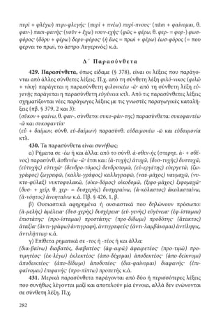282
πυρὶ + φλέγω) πυρι-φλεγής· (πυρὶ + πνέω) πυρί-πνους· (πᾶσι + φαίνομαι, θ.
φαν-) πασι-φανής· (νοῦν + ἔχω) νουν-εχής· (φῶς + φέρω, θ. φερ- = φορ-) φωσ-
φόρος· (δόρυ + φέρω) δορυ-φόρος· (ἡ ἕως = πρωί + φέρω) ἑωσ-φόρος (= που
φέρνει το πρωί, το άστρο Αυγερινός) κ.ά.
Δ΄ Παρ α σ ύν θ ε τα
429. Παρασύνθετα, όπως είδαμε (§ 378), είναι οι λέξεις που παράγο-
νται από άλλες σύνθετες λέξεις. Π.χ. από τη σύνθετη λέξη φιλό-νικος (φιλῶ
+ νίκη) παράγεται η παρασύνθετη φιλονικέω -ῶ· από τη σύνθετη λέξη εὐ-
γενὴς παράγεται η παρασύνθετη εὐγένεια κτλ. Από τις παρασύνθετες λέξεις
σχηματίζονται νέες παράγωγες λέξεις με τις γνωστές παραγωγικές καταλή-
ξεις (πβ. § 379, 2 και 3):
(σῦκον + φαίνω, θ. φαν-, σύνθετο: συκο-φάν-της) παρασύνθετα: συκοφαντέω
-ῶ και συκοφαντία·
(εὖ + δαίμων, σύνθ. εὐ-δαίμων) παρασύνθ. εὐδαιμονέω -ῶ και εὐδαιμονία
κτλ.
430. Τα παρασύνθετα είναι συνήθως:
α) Ρήματα σε -έω ή και άλλα: από το σύνθ. ἀ-σθεν-ὴς (στερητ. ἀ- + σθέ-
νος) παρασύνθ. ἀσθενέω -ῶ· έτσι και: (ἀ-τυχὴς) ἀτυχῶ, (δυσ-τυχὴς) δυστυχῶ,
(εὐτυχὴς) εὐτυχῶ· (δενδρο-τόμος) δενδροτομῶ, (εὐ-εργέτης) εὐεργετῶ, (ζω-
γράφος) ζωγραφῶ, (καλλι-γράφος) καλλιγραφῶ, (ναυ-μάχος) ναυμαχῶ, (νυ-
κτο-φύλαξ) νυκτοφυλακῶ, (οἰκο-δόμος) οἰκοδομῶ, (ξιφο-μάχος) ξιφομαχῶ·
(δυσ- + χείρ, θ. χερ- = δυσχερὴς) δυσχεραίνω, (ἀ-κόλαστος) ἀκολασταίνω,
(ἀ-νόητος) ἀνοηταίνω κ.ά. Πβ. § 426, 1, β.
β) Ουσιαστικά αφηρημένα ή ουσιαστικά που δηλώνουν πρόσωπο:
(ἀ-μελὴς) ἀμέλεια· (δυσ-χερὴς) δυσχέρεια· (εὐ-γενὴς) εὐγένεια· (ἐφ-ίσταμαι)
ἐπιστάτης· (προ-ίσταμαι) προστάτης· (προ-δίδωμι) προδότης· (ἄτακτος)
ἀταξία· (ἀντι-γράφω) ἀντιγραφή, ἀντιγραφεύς· (ἀντι-λαμβάνομαι) ἀντίληψις,
ἀντιλήπτωρ κ.ά.
γ) Επίθετα ρηματικά σε -τος ή -τέος ή και άλλα:
(δια-βαίνω) διαβατός, διαβατέος· (ἀφ-αιρῶ) ἀφαιρετέος· (προ-τιμῶ) προ-
τιμητέος· (ἐκ-λέγω) ἐκλεκτέος· (ἀπο-δέχομαι) ἀποδεκτέος· (ἀπο-δείκνυμι)
ἀποδεικτέος· (ἀπο-δίδωμι) ἀποδοτέος· (δια-φαίνομαι) διαφανής· (ἐπι-
φαίνομαι) ἐπιφανής· (προ-πίπτω) προπετὴς κ.ά.
431. Μερικά παρασύνθετα παράγονται από δύο ή περισσότερες λέξεις
που συνήθως λέγονται μαζί και αποτελούν μία έννοια, αλλά δεν ενώνονται
σε σύνθετη λέξη. Π.χ.
22-0012.indd 282 2/19/14 5:36 PM
 