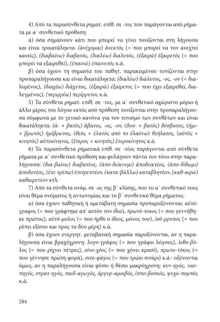 284
4) Από τα παρασύνθετα ρηματ. επίθ. σε -τος που παράγονται από ρήμα-
τα με α΄ συνθετικό πρόθεση:
α) όσα σημαίνουν κάτι που μπορεί να γίνει τονίζονται στη λήγουσα
και είναι τρικατάληκτα: (ἀνέχομαι) ἀνεκτὸς (= που μπορεί να τον ανεχτεί
κανείς), (διαβαίνω) διαβατός, (διαλύω) διαλυτός, (ἐξαιρῶ) ἐξαιρετὸς (= που
μπορεί να εξαιρεθεί), (ἐπαινῶ) ἐπαινετὸς κ.ά.
β) όσα έχουν τη σημασία του παθητ. παρακειμένου τονίζονται στην
προπαραλήγουσα και είναι δικατάληκτα: (διαλύω) διάλυτος, -ος, -ον (= δια­
λυμένος), (διαχέω) διάχυτος, (ἐξαιρῶ) ἐξαίρετος (= που έχει εξαιρεθεί, δια-
λεγμένος), (περιρρέω) περίρρυτος κ.ά.
5) Τα σύνθετα ρηματ. επίθ. σε -τος, με α΄ συνθετικό αχώριστο μόριο ή
άλλο μέρος του λόγου εκτός από πρόθεση τονίζονται στην προπαραλήγου-
σα σύμφωνα με το γενικό κανόνα για τον τονισμό των συνθέτων και είναι
δικατάληκτα: (ἀ- + βατὸς) ἄβατος, -ος, -ον, (δυσ- + βατὸς) δύσβατος, (ἡμι-
+ βρωτὸς) ἡμίβρωτος, (θεὸς + ἐλατὸς από το ἐλαύνω) θεήλατος, (αὐτὸς +
κινητὸς) αὐτοκίνητος, (ἕτερος + κινητὸς) ἑτεροκίνητος κ.ά.
6) Τα παρασύνθετα ρηματικά επίθ. σε -τέος παράγονται από σύνθετα
ρήματα με α΄ συνθετικό πρόθεση και φυλάγουν πάντα τον τόνο στην παρα-
λήγουσα: (δια-βαίνω) διαβατέος, (ἀπο-δείκνυμι) ἀποδεικτέος, (ἀπο-δίδωμι)
ἀποδοτέος, (ἐπι-τρέπω) ἐπιτρεπτέον, (κατα-βάλλω) καταβλητέον, (καθ-αιρῶ)
καθαιρετέον κτλ.
7) Από τα σύνθετα ονόμ. σε -ος της β΄ κλίσης, που το α΄ συνθετικό τους
είναι θέμα ονόματος ή αντωνυμίας και το β΄ συνθετικό θέμα ρήματος:
α) όσα έχουν παθητική ή αμετάβατη σημασία προπαροξύνονται: αὐτό-
γραφος (= που γράφτηκε απ’ αυτόν τον ίδιο), πρωτό-τοκος (= που γεννήθη-
κε πρώτος), αὐτό-μολος (= που ήρθε ο ίδιος, μόνος του), ἰσό-ρροπος (= που
ρέπει εξίσου και προς τα δύο μέρη) κ.ά.
β) όσα έχουν ενεργητ. μεταβατική σημασία παροξύνονται, αν η παρα-
λήγουσα είναι βραχύχρονη: λογο-γράφος (= που γράφει λόγους), λιθο-βό-
λος (= που ρίχνει πέτρες), οἰνο-χόος (= που χύνει κρασί), πρωτο-τόκος (=
που γέννησε πρώτη φορά), σιτο-φάγος (= που τρώει σιτάρι) κ.ά.· οξύνονται
όμως, αν η παραλήγουσα είναι φύσει ή θέσει μακρόχρονη: κυν-ηγός, ναυ-
πηγός, στρατ-ηγός, παιδ-αγωγός, ἀργυρ-αμοιβός, ἱππο-βοσκός, ψυχο-πομπὸς
κ.ά.
22-0012.indd 284 2/19/14 5:36 PM
 